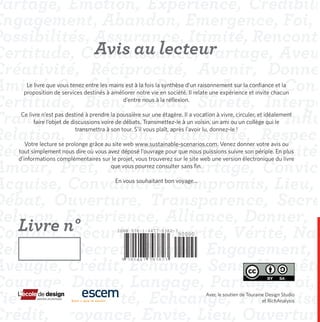 Avis au lecteur
   Le livre que vous tenez entre les mains est à la fois la synthèse d’un raisonnement sur la confiance et la
  proposition de services destinés à améliorer notre vie en société. Il relate une expérience et invite chacun
                                          d’entre nous à la réflexion.

Ce livre n’est pas destiné à prendre la poussière sur une étagère. Il a vocation à vivre, circuler, et idéalement
     faire l’objet de discussions voire de débats. Transmettez-le à un voisin, un ami ou un collège qui le
                        transmettra à son tour. S’il vous plaît, après l’avoir lu, donnez-le !

   Votre lecture se prolonge grâce au site web www.sustainable-scenarios.com. Venez donner votre avis ou
tout simplement nous dire où vous avez déposé l’ouvrage pour que nous puissions suivre son périple. En plus
d’informations complémentaires sur le projet, vous trouverez sur le site web une version électronique du livre
                                     que vous pourrez consulter sans fin.

                                       En vous souhaitant bon voyage...




Livre n°                                ISBN 978-1-4477-9382-3
                                                                 90000



                                         9 781447 793823




                                                                             Avec le soutien de Touraine Design Studio
                                                                                                       et RichAnalysis
 