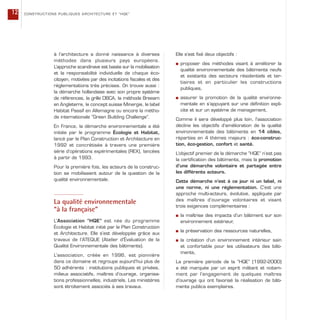 à l’architecture a donné naissance à diverses
méthodes dans plusieurs pays européens.
L’approche scandinave est basée sur la mobilisation
et la responsabilité individuelle de chaque éco-
citoyen, motivées par des incitations fiscales et des
réglementations très précises. On trouve aussi :
la démarche hollandaise avec son propre système
de références, la grille DBCA, la méthode Breeam
en Angleterre, le concept suisse Minergie, le label
Habitat Passif en Allemagne ou encore la métho-
de internationale “Green Building Challenge”.
En France, la démarche environnementale a été
initiée par le programme Écologie et Habitat,
lancé par le Plan Construction et Architecture en
1992 et concrétisée à travers une première
série d’opérations expérimentales (REX), lancées
à partir de 1993.
Pour la première fois, les acteurs de la construc-
tion se mobilisaient autour de la question de la
qualité environnementale.
La qualité environnementale
“à la française”
L’Association “HQE” est née du programme
Écologie et Habitat initié par le Plan Construction
et Architecture. Elle s’est développée grâce aux
travaux de l’ATEQUE (Atelier d’Évaluation de la
Qualité Environnementale des bâtiments).
L’association, créée en 1996, est pionnière
dans ce domaine et regroupe aujourd’hui plus de
50 adhérents : institutions publiques et privées,
milieux associatifs, maîtres d’ouvrage, organisa-
tions professionnelles, industriels. Les ministères
sont étroitement associés à ses travaux.
Elle s’est fixé deux objectifs :
s proposer des méthodes visant à améliorer la
qualité environnementale des bâtiments neufs
et existants des secteurs résidentiels et ter-
tiaires et en particulier les constructions
publiques,
s assurer la promotion de la qualité environne-
mentale en s’appuyant sur une définition expli-
cite et sur un système de management.
Comme il sera développé plus loin, l’association
décline les objectifs d’amélioration de la qualité
environnementale des bâtiments en 14 cibles,
réparties en 4 thèmes majeurs : éco-construc-
tion, éco-gestion, confort et santé.
L’objectif premier de la démarche “HQE” n’est pas
la certification des bâtiments, mais la promotion
d’une démarche volontaire et partagée entre
les différents acteurs.
Cette démarche n’est à ce jour ni un label, ni
une norme, ni une réglementation. C’est une
approche multi-acteurs, évolutive, appliquée par
des maîtres d’ouvrage volontaires et visant
trois exigences complémentaires :
s la maîtrise des impacts d’un bâtiment sur son
environnement extérieur,
s la préservation des ressources naturelles,
s la création d’un environnement intérieur sain
et confortable pour les utilisateurs des bâti-
ments,
La première période de la “HQE” (1992-2000)
a été marquée par un esprit militant et notam-
ment par l’engagement de quelques maîtres
d’ouvrage qui ont favorisé la réalisation de bâti-
ments publics exemplaires.
CONSTRUCTIONS PUBLIQUES ARCHITECTURE ET “HQE”12
 