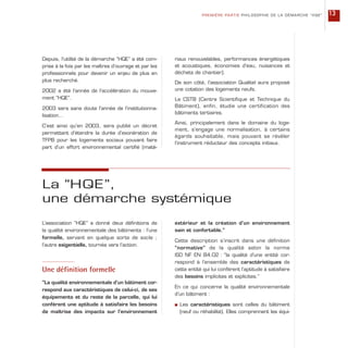 Depuis, l’utilité de la démarche “HQE” a été com-
prise à la fois par les maîtres d’ouvrage et par les
professionnels pour devenir un enjeu de plus en
plus recherché.
2002 a été l’année de l’accélération du mouve-
ment “HQE”.
2003 sera sans doute l’année de l’institutionna-
lisation…
C’est ainsi qu’en 2003, sera publié un décret
permettant d’étendre la durée d’exonération de
TFPB pour les logements sociaux pouvant faire
part d’un effort environnemental certifié (maté-
riaux renouvelables, performances énergétiques
et acoustiques, économies d’eau, nuisances et
déchets de chantier).
De son côté, l’association Qualitel aura proposé
une cotation des logements neufs.
Le CSTB (Centre Scientifique et Technique du
Bâtiment), enfin, étudie une certification des
bâtiments tertiaires.
Ainsi, principalement dans le domaine du loge-
ment, s’engage une normalisation, à certains
égards souhaitable, mais pouvant se révéler
l’instrument réducteur des concepts initiaux.
PREMIÈRE PARTIE PHILOSOPHIE DE LA DÉMARCHE “HQE” 13
L’association “HQE” a donné deux définitions de
la qualité environnementale des bâtiments : l’une
formelle, servant en quelque sorte de socle ;
l’autre exigentielle, tournée vers l’action.
Une définition formelle
“La qualité environnementale d’un bâtiment cor-
respond aux caractéristiques de celui-ci, de ses
équipements et du reste de la parcelle, qui lui
confèrent une aptitude à satisfaire les besoins
de maîtrise des impacts sur l’environnement
La “HQE”,
une démarche systémique
extérieur et la création d’un environnement
sain et confortable.”
Cette description s’inscrit dans une définition
“normative” de la qualité selon la norme
ISO NF EN 84.02 : “la qualité d’une entité cor-
respond à l’ensemble des caractéristiques de
cette entité qui lui confèrent l’aptitude à satisfaire
des besoins implicites et explicites.”
En ce qui concerne la qualité environnementale
d’un bâtiment :
s Les caractéristiques sont celles du bâtiment
(neuf ou réhabilité). Elles comprennent les équi-
 