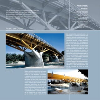 Pont de Crest
Le pont de Crest, dans la Drôme, est le plus
long pont routier en bois de France. Il
franchit 92 m en permettant la circulation
à double sens des piétons et des véhicules
de moins de 3,5 tonnes. Ce pont non cou-
vert repose sur deux piles intermédiaires
en béton aux formes hydrodynamiques. De
chaque côté des piles, deux bras en béton
se tendent pour attraper les contrefiches
arborescentes qui soutiennent les quatre
poutres principales en lamellé-collé. Un
tablier de 20 cm d’épaisseur en multiplis
supporte l’étanchéité et le revêtement rou-
tier. De chaque côté, un trottoir, soutenu
par des consoles, apporte à la structure en
Maîtrise d’ouvrage :
Commune de Crest
Architectes :
Atelier de l’Entre,
Marie-Renée Desages,
Aline Duverger, Yves Perret,
Saint-Etienne
Bureaux d’études :
maîtrise d’œuvre générale,
Scetauroute, Lyon ;
structure bois, Arborescence,
Michael Flach, Peisey-Nancroix
Réalisation : 2002
Coût des travaux :
1 123 000 € HT,
soit 1 343 108 € TTC
“La démarche environnementale ne se limite pas
à une juxtaposition de réponses pertinentes
à des cibles analytiques ; elle concourt
à une synthèse englobant des préoccupations
sociales, écologiques et économiques.”
Photos
© Atelier de l’Entre
bois une protection constructive contre les
intempéries. La volonté de valoriser une
ressource régionale renouvelable et de limi-
ter les traitements chimiques a conduit à
l’emploi de douglas, trié pour supporter
des contraintes de 35 à 40 Megapascal.
Purgé d’aubier, le douglas est naturellement
durable pour les emplois en classe 3 des
risques biologiques. Un capotage en tôle
inoxydable abrite les consoles. Les garde-
corps et les caillebotis des trottoirs en
chêne, seules parties directement expo-
sées,ont été traités chimiquement (classe 4).
Comme sur les ponts traditionnels, ces
“pièces d’usure” pourront être facilement
remplacées en cas de besoin.
Cet ouvrage d’art respectueux de l’environ-
nement et porteur d’une forte identité régio-
nale a apporté à ses concepteurs : le prix
“Territoria”, le label “Merci la planète” et le
titre de “Chevalier de l’ordre du mérite
agricole”.
 
