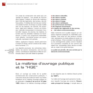 “Un projet de construction est avant tout une
“pensée de l’espace”, “une pensée de l’homme
dans l’espace” mettant en œuvre des matériaux
dont il fait des logements, des bureaux, des édi-
fices publics. Il mobilise des hommes pour abriter
une activité humaine. Et lorsque ce projet modèle
avec art les espaces, les volumes, les propor-
tions, règle leurs relations, il prend une dimen-
sion culturelle transcendant la dimension fonc-
tionnelle. L’espace, les volumes, les matières, la
lumière sont les véritables matériaux de l’archi-
tecture. À partir d’un programme essentielle-
ment utilitaire, l’architecte produit une œuvre
culturelle, expression de la pensée.
Celle-ci, appliquée à l’espace, devient patrimoine
à travers le temps, témoin construit des civilisa-
tions humaines.” (*)
Les objectifs poursuivis, les contraintes inéluc-
tables, les savoirs nécessaires, sont de tous
ordres. L’architecture rassemble en effet de nom-
breuses valeurs dont elle réalise la synthèse :
s des valeurs culturelles,
s des valeurs sociales,
s des valeurs urbaines,
s des valeurs d’usage,
s des valeurs esthétiques,
s des performances techniques,
s des exigences économiques,
s le respect des règlements et des normes,
s … des valeurs environnementales.
Cette recherche de la qualité s’appuie sur cer-
taines exigences physiques et matérielles quan-
tifiables, mais aussi sur des facteurs immaté-
riels, expressions du projet politique et social, du
projet artistique. Il faut considérer les bâtiments
ou les aménagements publics comme résultant
d’un processus complexe et non comme des
objets finis, susceptibles d’être décrits et analy-
sés au moyen d’une grille théorique.
La qualité est plurielle, elle sera enrichie par la
démarche environnementale.
CONSTRUCTIONS PUBLIQUES ARCHITECTURE ET “HQE”22
(*)
“LA QUALITÉ
DES CONSTRUCTIONS
PUBLIQUES”
- MIQCP 1999 -
sur demande
La maîtrise d’ouvrage publique
et la “HQE”
Dans un ouvrage qui traite de la qualité
architecturale des constructions publiques, il
n’est sans doute pas inutile de revenir aux textes
fondateurs de la maîtrise d’ouvrage publique et
en particulier à l’article 2 de la loi du 12 juillet
1985 relative à la maîtrise d’ouvrage publique
et ses rapports avec la maîtrise d’œuvre privée
(loi “MOP”).
“Le maître de l’ouvrage est la personne morale…
pour laquelle l’ouvrage est construit. Respon-
sable principal de l’ouvrage, il remplit dans ce
 