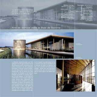 Vue extérieur
© Hervé Abbadie
Vue intérieure
© Hervé Abbadie
La démarche environnementale peut être
appliquée à tous les types de programme et
des architectes motivés, soutenus par leurs
maîtres d’ouvrage et par des partenaires
techniques et financiers, peuvent transfor-
mer une banale station service en œuvre
architecturale. L’aire de service de la Baie
de Somme, son belvédère et son éolienne
émergent doucement d’un paysage calme,
aux horizons dégagés. Le long bâtiment
s’insère dans un mail de quatre rangées de
frênes, plantés dans l’alignement des
poteaux en bois qui portent la couverture
débordante. Le magasin, les sanitaires et la
cuisine du self-service sont regroupés dans
trois volumes en béton. Des galets du
Hourdel, placés en fond de coffrage, appor-
tent aux murs un aspect rugueux, qui
contraste avec les surfaces lisses du pla-
fond en okoumé. La grande terrasse en ipé,
qui borde le canal,mène au belvédère bardé
de planches de mélèze. Le traitement des
eaux est un élément de l’aménagement
paysagé : filtrées dans des séparateurs
d’hydrocarbures, elles sont ensuite épurées
dans les canaux grâce à des plantes aqua-
tiques.
Économiste : Michel Ducroux
Paysagiste :
Pascale Hannetel, Paris
Entreprise générale :
Quille ; sous-traitant bois, Mathis.
Réalisation : 1998
Surface : 4 828 m2
shob
Coût de l’opération
(bâtiment et abords) :
19,7 MF HT, valeur 1997,
soit 3 M€ HT
Maîtrise d’ouvrage :
bâtiment, Conseil général
de la Somme ;
espaces extérieurs, SANEF
Architecte :
Bruno Mader, Paris
Bureaux d’études structures :
Sylva conseil, Clermont-Ferrand
Bureau d’études fluides :
Inex, Cegef
“La démarche environnementale
stimule la créativité et donne au projet
plus de force et d’efficacité.”
Aire de service dans la Baie de Somme
 