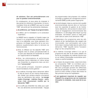 de solutions. Ceci est particulièrement vrai
pour la question environnementale.
En conséquence, et sous peine de s’exposer à
des pertes de cohérence importantes, la recom-
mandation forte de la MIQCP sera que le conseil
“HQE” soit porté par les partenaires classiques :
s de préférence, par l’équipe de programmation,
s à défaut, par le mandataire ou le conducteur
d’opération,
La MIQCP tient à rappeler ici l’intérêt majeur de
recourir à un programmiste professionnel, exté-
rieur à la collectivité, pour toute opération d’im-
portance, et d’exiger aujourd’hui de lui une com-
pétence supplémentaire dans le domaine de
l’environnement.
s Ainsi, la réflexion sur les objectifs “HQE” sera
intégrée dans la phase pré-opérationnelle et
ne sera pas dissociée de l’ensemble du travail
sur l’opportunité et la faisabilité.
s Ainsi, les préconisations et performances
attendues seront élaborées en même temps
que l’ensemble du programme dans une écri-
ture “concourante”.
À ces grands principes, s’ajoutent quelques
recommandations d’ordre général :
s La maîtrise d’ouvrage devra clairement définir
le rôle de chacun et son champ d’intervention,
afin d’éviter que certains acteurs s’immiscent
dans les attributions des autres : le triangle
maître d’ouvrage - maîtrise d’œuvre - entre-
prise n’est aucunement modifié par la
démarche “HQE”.
s Il ne suffit pas d’identifier les cibles pour quali-
fier une démarche environnementale : l’équipe
de programmation doit proposer à la maîtrise
d’ouvrage un système de management environ-
nemental (SME) qu’elle puisse s’approprier.
s Les technologies mises au service de la qualité
environnementale devront être en harmonie
avec les capacités de gestion et de mainte-
nance ultérieures, ainsi qu’avec la culture tech-
nique et l’engagement environnemental des
utilisateurs. Le vieil adage selon lequel “qui trop
embrasse, mal étreint” prend un relief parti-
culier dans le cadre d’une démarche “HQE”.
s L’élaboration d’un programme sans les utili-
sateurs et les représentants des usagers est
inconcevable. Leur participation est à plus
forte raison incontournable dans le cadre d’une
démarche “HQE” laquelle donne l’occasion
d’agir sur les comportements.
s La maîtrise d’ouvrage veillera à ce que le
programme soit clair et de niveau adapté à la
forme de consultation de maîtrise d’œuvre tout
en se méfiant d’éventuelles surenchères tech-
niques ou performantielles.
s La mission de programmiste, notamment dans
sa composante “HQE” ne s’arrêtera pas à
l’étape de désignation de la maîtrise d’œuvre.
Elle sera prolongée pendant les différentes
phases de l’opération. En outre, une évaluation
pourra lui être confiée à l’issue des travaux et
des premiers temps de l’exploitation.
s Il est également important de rappeler que
l’objectif d’un programme est non seulement
d’encadrer la créativité, mais aussi de la sus-
citer.
CONSTRUCTIONS PUBLIQUES ARCHITECTURE ET “HQE”28
 