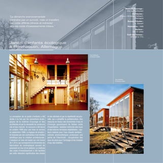 Jardin d’enfants écologique
à Pliezhausen, Allemagne
Vue intérieure
© Roland Halbe
Vue extérieur
© Roland Halbe
La conception de ce jardin d’enfants a été
dictée à la fois par les convictions écolo-
giques de la maîtrise d’ouvrage et des
architectes et par la nécessité de construire
vite et bon marché : le concours a été lancé
en octobre 1998 pour une mise en service
en septembre 1999. La logique de simplici-
té imposée par ces contraintes s’est révélée
bénéfique pour la création architecturale.
L’ossature en bois est basée sur une trame
de 1,25 m,qui correspond à la dimension de
fabrication du contreplaqué servant de
parement en mur et en plafond. La maîtrise
des coûts d’investissement a été facilitée
par cette réduction significative des chutes
et des déchets et par la répétitivité structu-
relle, qui a simplifié la préfabrication. Des
mesures en faveur des économies d’eau et
d’énergie garantissent de faibles coûts
d’exploitation : isolation renforcée des murs
et des toitures-terrasses végétalisées ; cap-
teurs solaires pour l’eau chaude sanitaire ;
cellules photovoltaïques produisant une
partie de l’électricité ; récupération des
eaux de pluie pour l’arrosage et les chasses
d’eau des toilettes.
Maîtrise d’ouvrage :
Ville de Pliezhausen
Architectes :
D’Inka + Scheible, Fellbach,
Allemagne
Bureau d’études :
H. Siewert
Réalisation : 1999
Surface :
593 m2
utiles
Coût des travaux :
970 000 € TTC
“La démarche environnementale
n’entraîne pas un surcoût, mais un transfert
des coûts différés (directs et indirects)
vers les coûts d’investissements initiaux.”
 
