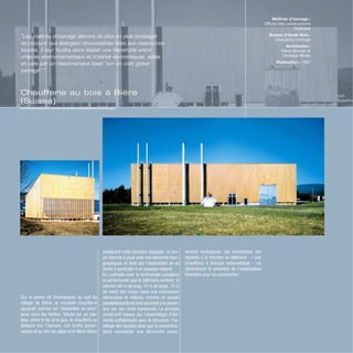 Chaufferie au bois à Bière
(Suisse)
Sur la plaine de Champagne, au sud du
village de Bière, la nouvelle chaufferie
apparaît comme un “monolithe en bois”
posé dans les herbes. Située sur un pla-
teau, entre le lac et le jura, la chaufferie se
détache sur l’horizon. Les forêts avoisi-
nantes et au loin les alpes et le Mont-Blanc
soulignent cette situation dégagée. Le pro-
jet cherche à jouer avec ces éléments topo-
graphiques et tend par l’abstraction de sa
forme à participer à ce paysage naturel.
En contraste avec la technologie complexe
et performante que le bâtiment contient, le
volume (48 m de long, 15 m de large, 12 m
de haut) est conçu dans une expression
silencieuse et retenue, comme un simple
parallélépipède en bois soustrait à la pesan-
teur par son socle translucide. Le principe
constructif repose sur l’assemblage d’élé-
ments préfabriqués pour la structure, l’ha-
billage des façades ainsi que la couverture.
Sans manifester une démarche ouver-
tement écologique, les architectes ont
répondu à la fonction du bâtiment : – une
chaufferie à énergie renouvelable – en
démontrant le potentiel de l’exploitation
forestière pour sa construction.
Maîtrise d’ouvrage :
Offices des constructions
fédérales
Bureau d’étude Bois :
Charpente Concept
Architectes :
Pierre Bonnet et
Christian Bridel
Réalisation : 1997
“Les maîtres d’ouvrage devront de plus en plus envisager
de recourir aux énergies renouvelables liées aux ressources
locales. Il leur faudra alors établir une hiérarchie entre
critères environnementaux et critères économiques, aidés
en cela par un raisonnement basé “sur un coût global
partagé”.”
 