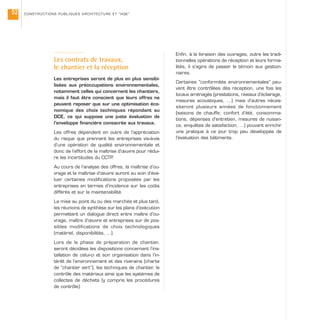 Les contrats de travaux,
le chantier et la réception
Les entreprises seront de plus en plus sensibi-
lisées aux préoccupations environnementales,
notamment celles qui concernent les chantiers,
mais il faut être conscient que leurs offres ne
peuvent reposer que sur une optimisation éco-
nomique des choix techniques répondant au
DCE, ce qui suppose une juste évaluation de
l’enveloppe financière consacrée aux travaux.
Les offres dépendent en outre de l’appréciation
du risque que prennent les entreprises vis-à-vis
d’une opération de qualité environnementale et
donc de l’effort de la maîtrise d’œuvre pour rédui-
re les incertitudes du CCTP.
Au cours de l’analyse des offres, la maîtrise d’ou-
vrage et la maîtrise d’œuvre auront eu soin d’éva-
luer certaines modifications proposées par les
entreprises en termes d’incidence sur les coûts
différés et sur la maintenabilité.
La mise au point du ou des marchés et plus tard,
les réunions de synthèse sur les plans d’exécution
permettent un dialogue direct entre maître d’ou-
vrage, maître d’œuvre et entreprises sur de pos-
sibles modifications de choix technologiques
(matériel, disponibilités, …).
Lors de la phase de préparation de chantier,
seront décidées les dispositions concernant l’ins-
tallation de celui-ci et son organisation dans l’in-
térêt de l’environnement et des riverains (charte
de “chantier vert”), les techniques de chantier, le
contrôle des matériaux ainsi que les systèmes de
collectes de déchets (y compris les procédures
de contrôle).
Enfin, à la livraison des ouvrages, outre les tradi-
tionnelles opérations de réception et leurs forma-
lités, il s’agira de passer le témoin aux gestion-
naires.
Certaines “conformités environnementales” peu-
vent être contrôlées dès réception, une fois les
locaux aménagés (prestations, niveaux d’éclairage,
mesures acoustiques, …) mais d’autres néces-
siteront plusieurs années de fonctionnement
(saisons de chauffe, confort d’été, consomma-
tions, dépenses d’entretien, mesures de nuisan-
ce, enquêtes de satisfaction, …) pouvant enrichir
une pratique à ce jour trop peu développée de
l’évaluation des bâtiments.
CONSTRUCTIONS PUBLIQUES ARCHITECTURE ET “HQE”52
 