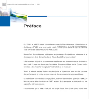 CONSTRUCTIONS PUBLIQUES ARCHITECTURE ET “HQE”04
En 1998, la MIQCP éditait, conjointement avec le Plan Urbanisme, Construction et
Architecture (PUCA) un premier guide intitulé “INTÉGRER LA QUALITÉ ENVIRONNEMEN-
TALE DANS LES CONSTRUCTIONS PUBLIQUES”.
Aujourd’hui, de nombreuses publications accompagnent la montée en puissance et le
développement de la démarche dite de “Haute Qualité Environnementale”.
Leur caractère de plus en plus technique est fort utile aux professionnels de la construc-
tion, mais il risque de décourager la maîtrise d’ouvrage publique ou de l’inciter à s’en
remettre à des “experts” chargés de “mettre tout çà en musique”.
Aussi, le présent ouvrage traitera en priorité de la “philosophie” avec laquelle une telle
démarche devrait être mise en œuvre dans le domaine des constructions publiques.
En s’adressant aux maîtres d’ouvrage publics, et à leur responsabilité “politique”, la MIQCP
propose de recadrer la démarche “HQE” au sein de pratiques de la commande qui ont
aujourd’hui fait leurs preuves.
Il faut rappeler que la “HQE” n’est pas une simple mode, mais qu'elle prend racine dans
Préface
 