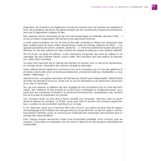 Cependant, les chantiers sont également sources de nuisance pour les riverains qui subissent le
bruit, les poussières, les boues, les gênes causées par les mouvements d’engins et les livraisons,
ainsi que la dégradation d’aspect du site.
Ces nuisances seront minimisées par les choix techniques (types de matériels, banches à clés, …)
et des principes d’organisation des tâches et des approvisionnements.
La lutte contre la pollution de l’air, de l’eau et des sols, consistera à réduire les substances reje-
tées, qu’elles soient de nature solide, liquide (boues, huiles de coffrage, laitances de béton, …) ou
gazeuse (poussières de ciment, solvants, peintures, …). Certaines substances liquides peuvent se
déverser sur les sols, polluant de cette manière les nappes phréatiques ou les réseaux collectifs.
Afin de limiter ces types de pollution, il sera nécessaire d’organiser des aires de collecte ou de
nettoyage, les eaux polluées devant, quant à elles, être stockées dans des bassins de décanta-
tion, avant d’être recyclées.
Un enjeu très important est la maîtrise des déchets de chantier dont on sait qu’ils représentent,
en tonnage annuel, l’équivalent des ordures ménagères nationales.
Cette maîtrise devrait idéalement commencer lors de la conception par le choix des systèmes et
procédés constructifs (choix de techniques élaborées, produits et matériaux réutilisables ou recy-
clables, calepinages, …).
Ultérieurement, une gestion spécifique des déchets de chantier sera indispensable, l’objectif étant
de limiter les déchets à la source, de les trier en vue de valorisation et de réduire leur volume lors
de la mise en décharge.
Sur ces trois aspects, la réflexion doit être engagée par les concepteurs lors du choix des tech-
niques, des matériaux et des produits (y compris leurs emballages et conditionnements), pour-
suivie avec les entreprises (motivation du personnel d’encadrement, sensibilisation des ouvriers)
lors de la phase de préparation de chantier.
Les “chantiers verts” ne sont plus à l’heure actuelle une nouveauté, mais leur mise en œuvre
demeure délicate et complexe. Le PUCA, après avoir initié et soutenu des chantiers expérimen-
taux, a publié une documentation spécifique sur ce sujet.
Il n’en reste pas moins qu’un important effort est à fournir, que celui-ci se situe dans le registre
de la pédagogie et de l’invitation aux changements de comportements, ou dans le registre contrac-
tuel (mission identifiée, suivie, et reconnue par l’ensemble des entreprises intervenantes dans un
partage des responsabilités).
Enfin, chaque chantier devrait faire l’objet d’une concertation préalable, sinon continue, avec les
riverains. L’information et l’explication sont de nature à désamorcer des situations potentiellement
conflictuelles.
TROISIÈME PARTIE LES 14 CIBLES DE LA DÉMARCHE “HQE” 61
 