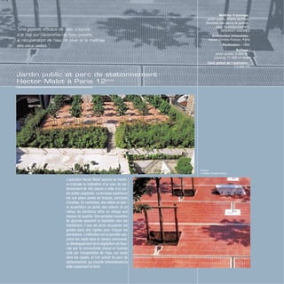 Jardin public et parc de stationnement
Hector Malot à Paris 12ème
Photos
© Atelier Christo-Foroux
L’opération Hector Malot associe de maniè-
re originale la réalisation d’un parc de sta-
tionnement de 442 places à celle d’un jar-
din public suspendu. La terrasse supérieure
est une place pavée de briques, ponctuée
d’érables. En contrebas, des allées en pier-
re quadrillent un jardin des odeurs et un
rideau de bambous offre un refuge aux
oiseaux du quartier. Des pergolas couvertes
de glycines assurent la transition vers les
habitations. L’eau de pluie récupérée est
guidée dans des rigoles pour irriguer les
plantations. L’infiltration sur la parcelle sup-
prime les rejets dans le réseau communal.
Le développement de la végétation est favo-
risé par le microclimat chaud et humide
créé par l’évaporation de l’eau, qui coule
dans les rigoles, et l’air extrait du parc de
stationnement, qui chauffe indirectement la
dalle supportant la terre.
Maîtrise d’ouvrage :
jardin public, Mairie de Paris,
Services des parcs et jardins ;
parc de stationnement,
SEMAEST-SAEMES
Architectes-Urbanistes :
Atelier Christo-Foroux, Paris
Réalisation : 1996
Surface :
jardin public, 2 300 m2
;
parking, 11 000 m2
shob
Coût global de l’opération :
7,5 M€ HT
“Une gestion efficace de l’eau s’appuie
à la fois sur l’économie de l’eau potable,
la récupération de l’eau de pluie et la maîtrise
des eaux usées.”
 