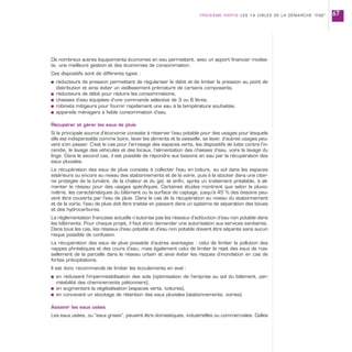 De nombreux autres équipements économes en eau permettent, avec un apport financier modes-
te, une meilleure gestion et des économies de consommation.
Ces dispositifs sont de différents types :
s réducteurs de pression permettant de régulariser le débit et de limiter la pression au point de
distribution et ainsi éviter un vieillissement prématuré de certains composants,
s réducteurs de débit pour réduire les consommations,
s chasses d’eau équipées d’une commande sélective de 3 ou 6 litres,
s robinets mitigeurs pour fournir rapidement une eau à la température souhaitée,
s appareils ménagers à faible consommation d’eau.
Récupérer et gérer les eaux de pluie
Si la principale source d’économie consiste à réserver l’eau potable pour des usages pour lesquels
elle est indispensable comme boire, laver les aliments et la vaisselle, se laver, d’autres usages peu-
vent s’en passer. C’est le cas pour l’arrosage des espaces verts, les dispositifs de lutte contre l’in-
cendie, le lavage des véhicules et des locaux, l’alimentation des chasses d’eau, voire le lavage du
linge. Dans le second cas, il est possible de répondre aux besoins en eau par la récupération des
eaux pluviales.
La récupération des eaux de pluie consiste à collecter l’eau en toiture, au sol dans les espaces
extérieurs ou encore au niveau des stationnements et de la voirie, puis à la stocker dans une citer-
ne protégée de la lumière, de la chaleur et du gel, et enfin, après un traitement préalable, à ali-
menter le réseau pour des usages spécifiques. Certaines études montrent que selon la pluvio-
métrie, les caractéristiques du bâtiment ou la surface de captage, jusqu’à 45 % des besoins peu-
vent être couverts par l’eau de pluie. Dans le cas de la récupération au niveau du stationnement
et de la voirie, l’eau de pluie doit être traitée en passant dans un système de séparation des boues
et des hydrocarbures.
La réglementation française actuelle n’autorise pas les réseaux d’adduction d’eau non potable dans
les bâtiments. Pour chaque projet, il faut donc demander une autorisation aux services sanitaires.
Dans tous les cas, les réseaux d’eau potable et d’eau non potable doivent être séparés sans aucun
risque possible de confusion.
La récupération des eaux de pluie possède d’autres avantages : celui de limiter la pollution des
nappes phréatiques et des cours d’eau, mais également celui de limiter le rejet des eaux de ruis-
sellement de la parcelle dans le réseau urbain et ainsi éviter les risques d’inondation en cas de
fortes précipitations.
Il est donc recommandé de limiter les écoulements en aval :
s en réduisant l’imperméabilisation des sols (optimisation de l’emprise au sol du bâtiment, per-
méabilité des cheminements piétonniers),
s en augmentant la végétalisation (espaces verts, toitures),
s en concevant un stockage de rétention des eaux pluviales (stationnements, voiries).
Assainir les eaux usées
Les eaux usées, ou “eaux grises”, peuvent être domestiques, industrielles ou commerciales. Celles
TROISIÈME PARTIE LES 14 CIBLES DE LA DÉMARCHE “HQE” 67
 