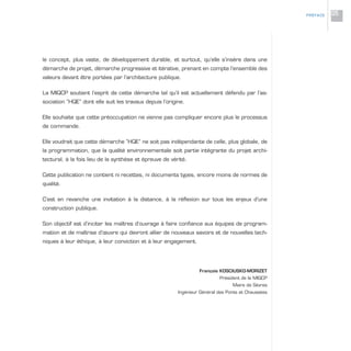 le concept, plus vaste, de développement durable, et surtout, qu’elle s’insère dans une
démarche de projet, démarche progressive et itérative, prenant en compte l’ensemble des
valeurs devant être portées par l’architecture publique.
La MIQCP soutient l’esprit de cette démarche tel qu’il est actuellement défendu par l’as-
sociation “HQE” dont elle suit les travaux depuis l’origine.
Elle souhaite que cette préoccupation ne vienne pas compliquer encore plus le processus
de commande.
Elle voudrait que cette démarche “HQE” ne soit pas indépendante de celle, plus globale, de
la programmation, que la qualité environnementale soit partie intégrante du projet archi-
tectural, à la fois lieu de la synthèse et épreuve de vérité.
Cette publication ne contient ni recettes, ni documents types, encore moins de normes de
qualité.
C’est en revanche une invitation à la distance, à la réflexion sur tous les enjeux d’une
construction publique.
Son objectif est d’inciter les maîtres d’ouvrage à faire confiance aux équipes de program-
mation et de maîtrise d’œuvre qui devront allier de nouveaux savoirs et de nouvelles tech-
niques à leur éthique, à leur conviction et à leur engagement.
François KOSCIUSKO-MORIZET
Président de la MIQCP
Maire de Sèvres
Ingénieur Général des Ponts et Chaussées
PRÉFACE 05
 