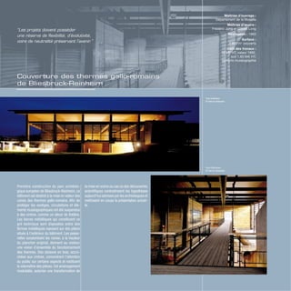 Couverture des thermes gallo-romains
de Bliesbruck-Reinheim
Première construction du parc archéolo-
gique européen de Bliesbruck-Reinheim, ce
bâtiment est destiné à la mise en valeur des
ruines des thermes gallo-romains. Afin de
protéger les vestiges, circulations et élé-
ments muséographiques ont été suspendus
à des cintres, comme un décor de théâtre.
Les barres métalliques qui constituent ce
gril technique sont disposées entre des
fermes métalliques reposant sur des piliers
situés à l’extérieur du bâtiment. Les passe-
relles surplombant les ruines, à la hauteur
du plancher original, donnent au visiteur
une vision d’ensemble du fonctionnement
des thermes. Des cloisons en bois, accro-
chées aux cintres, concentrent l’attention
du public sur certains aspects et restituent
la volumétrie des pièces. Cet aménagement
modulable, autorise une transformation de
la mise en scène au cas où des découvertes
scientifiques contrediraient les hypothèses
aujourd’hui admises par les archéologues et
mettraient en cause la présentation actuel-
le.
Maîtrise d’ouvrage :
Département de la Moselle
Maîtrise d’œuvre :
Frédéric Jung et Gilbert Long
Réalisation : 1993
Surface :
1 800 m2
couverts
Coût des travaux :
12 MF HT, valeur 1992,
soit 1,83 M€ HT,
compris muséographie
“Les projets doivent posséder
une réserve de flexibilité, d’évolutivité,
voire de neutralité préservant l’avenir.”
Vue extérieur
© Hervé Abbadie
Vue intérieure
© Hervé Abbadie
 