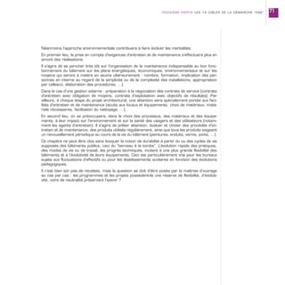 Néanmoins l’approche environnementale contribuera à faire évoluer les mentalités.
En premier lieu, la prise en compte d’exigences d’entretien et de maintenance s’effectuera plus en
amont des réalisations.
Il s’agira de se pencher très tôt sur l’organisation de la maintenance indispensable au bon fonc-
tionnement du bâtiment sur les plans énergétiques, économiques, environnementaux et sur les
moyens qui seront à mettre en œuvre ultérieurement : nombre, formation, implication des per-
sonnes en interne au regard de la simplicité ou de la complexité des installations, appropriation
par celles-ci, élaboration des procédures, …).
Dans le cas d’une gestion externe : préparation à la négociation des contrats de service (contrats
d’entretien avec obligation de moyens, contrats d’exploitation avec objectifs de résultats). Par
ailleurs, à chaque étape du projet architectural, une attention sera spécialement portée aux faci-
lités d’entretien et de maintenance (accès aux locaux et équipements, choix de matériaux, maté-
riels nécessaires, facilitation du nettoyage, …).
En second lieu, on se préoccupera, dans le choix des processus, des matériaux et des équipe-
ments, à leur impact sur l’environnement et sur la santé des usagers et des utilisateurs (notam-
ment les agents d’entretien). Il s’agira de prêter attention, évaluer et choisir des procédés d’en-
tretien et de maintenance, des produits utilisés régulièrement, ainsi que tous les produits exigeant
un renouvellement périodique au cours de la vie du bâtiment (peintures, enduits, vernis, joints, …).
Ce chapitre ne peut être clos sans évoquer la notion de durabilité à partir du ou des cycles de vie
supposés des bâtiments publics, ceci du “berceau à la tombe”. L’évolution rapide des pratiques,
des modes de vie ou de travail, les progrès techniques, incitent à une plus grande flexibilité des
bâtiments et à l’évolutivité de leurs équipements. Ceci est particulièrement vrai pour les bureaux
sujets aux fluctuations d’effectifs ou pour les établissements scolaires en fonction des évolutions
pédagogiques.
Il n’est bien sûr pas de recettes, mais la question se doit d’être posée par la maîtrise d’ouvrage
au cas par cas : les programmes et les projets possèdent-ils une réserve de flexibilité, d’évoluti-
vité, voire de neutralité préservant l’avenir ?
TROISIÈME PARTIE LES 14 CIBLES DE LA DÉMARCHE “HQE” 71
 