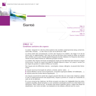 CONSTRUCTIONS PUBLIQUES ARCHITECTURE ET “HQE”78
CIBLE 12
Conditions sanitaires des espaces
La santé, rejoignant en cela les préoccupations des sociétés contemporaines (sang contaminé,
vache folle, amiante, …) a été mise au cœur de la démarche “HQE”.
Le champ avéré des connaissances, et donc des risques en la matière, est inégal. Il en est de
même pour la réglementation. Ceci tient au fait que les liens entre causes et effets ne peuvent
être certifiés qu’à la suite d’études épidémiologiques lourdes relatives à la fréquence des phéno-
mènes et leurs déterminants sur différents groupes humains.
La question des risques chimiques et biologiques induits par les bâtiments fait intervenir le degré
d’occurrence, l’acuité du risque (normalisé et classifié depuis le risque “nul” jusqu’à “certain”) et
son degré de gravité en matière d’effets sur la santé.
Ces risques sont de différentes natures : cancérigène, toxique, allergène, et peuvent être hiérar-
chisés :
s risques reconnus (monoxyde de carbone, amiante, plomb, radon, …),
s risques difficiles à cerner (micro-organismes, composés organiques volatiles, formaldéhydes, ...),
s risques présumés (ondes électromagnétiques, …).
Les risques concernant la santé des usagers peuvent être liés à la nature des matériaux utilisés
ou bien au dysfonctionnement des équipements, risques à prendre en compte sur l’ensemble du
cycle de vie du bâtiment.
En ce qui concerne les matériaux, les fibres occupent une place non négligeable dans les préoc-
cupations actuelles. Seule l’amiante a vu son caractère cancérigène reconnu et a fait l’objet d’une
interdiction. Dans l’“état de l’art”, la situation des autres matériaux fibreux, malgré des essais de
classification, est moins cernable. Les évaluations et les débats y afférant sont en cours.
Cible 12
Conditions sanitaires des espaces
Cible 13
Qualité sanitaire de l’air
Cible 14
Chantier à faibles nuisances
Santé
 