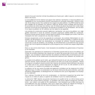 doivent d’une part chercher à limiter les pollutions et d’autre part, veiller à assurer une bonne ven-
tilation des locaux.
Le renouvellement de l’air intérieur par apport d’air extérieur représente un risque de pollution non
négligeable dû aux concentrations parfois importantes de composés organiques, chlorés ou fluo-
rés, et de métaux lourds. Pour préserver les usagers de cette pollution, une VMC double flux peut
être installée afin de dépolluer l’air extérieur capté par filtration avant soufflage dans les locaux.
On procédera de même avec l’air intérieur vicié. On évitera de placer les prises d’air à côté d’équi-
pements comme les tours frigorifiques, les édicules de ventilation et de climatisation, afin de rédui-
re le risque de pollution de l’air extérieur par les rejets de ces appareils.
Les produits de construction peuvent également représenter une source de pollution non négli-
geable notamment à cause de certains composés organiques volatiles (COV) les constituant.
D’autres produits peuvent stocker d’autres types de pollution et les dégager par la suite. Il est donc
nécessaire d’en tenir compte lors du choix des matériaux.
Certains équipements comme les appareils de combustion, les conduits d’alimentation en com-
bustible, les alimentations en air et les conduits de fumées doivent posséder un système de sécu-
rité normalisé afin d’éviter les intoxications au monoxyde de carbone. D’autres équipements
comme les circuits de ventilation, de chauffage, de refroidissement ou de traitement d’air peuvent
abriter des micro-organismes allergènes ou plus dangereux pour la santé des usagers (légionelles,
virus).
Dans un cas comme dans l’autre, il est nécessaire de sensibiliser les gestionnaires à l’importan-
ce de l’entretien.
Cependant, les opérations de maintenance et d’entretien peuvent être la source de pollution par
l’emploi de produits présentant des risques pour la santé des personnels comme pour celle des
usagers. Les concepteurs doivent favoriser les solutions architecturales et techniques pour les-
quelles les finitions et les revêtements s’entretiennent aisément sans utilisation de produits dan-
gereux.
La question de la pollution par le radon, gaz radioactif émanant du sol, est une préoccupation rela-
tivement récente. Après vérification de la présence de radon sur le site d’une opération, maîtres
d’ouvrage et concepteurs doivent prendre des mesures de prévention (étanchéification des parois
en contact avec le sol, conduit d’extraction en attente de l’air du sol, du vide sanitaire ou de la
cave, recours à un système de ventilation par soufflage).
La pollution de l’air par excès d’humidité est également combattue par les exigences de confort
hygrothermique. En effet, la condensation sur les faces intérieures des parois entraîne, outre des
sensations désagréables, le développement de moisissures ainsi que la dégradation de l’envelop-
pe d’un bâtiment.
Pour maîtriser l’humidité de l’air et la condensation, on cherchera à supprimer les ponts ther-
miques et on mettra en place un système de ventilation munie d’un déshumidificateur.
La démarche “HQE” attache une grande importance à la qualité de l’air, en même temps qu’à la
maîtrise des consommations d’énergie. La ventilation des locaux dépend d’exigences contradic-
toires : pour obtenir une qualité de l’air satisfaisante, il est nécessaire que le débit volumique de
renouvellement d’air soit conséquent, alors qu’au regard des critères de maîtrise de l’énergie, il
faut que celui-ci soit faible afin de réduire les besoins de chauffage de l’air pulsé.
CONSTRUCTIONS PUBLIQUES ARCHITECTURE ET “HQE”80
 