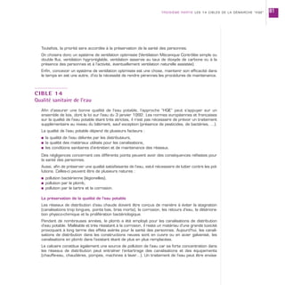 Toutefois, la priorité sera accordée à la préservation de la santé des personnes.
On choisira donc un système de ventilation optimisée (Ventilation Mécanique Contrôlée simple ou
double flux, ventilation hygroréglable, ventilation asservie au taux de dioxyde de carbone ou à la
présence des personnes et à l’activité, éventuellement ventilation naturelle assistée).
Enfin, concevoir un système de ventilation optimisée est une chose, maintenir son efficacité dans
le temps en est une autre, d’où la nécessité de rendre pérennes les procédures de maintenance.
CIBLE 14
Qualité sanitaire de l’eau
Afin d’assurer une bonne qualité de l’eau potable, l’approche “HQE” peut s’appuyer sur un
ensemble de lois, dont la loi sur l’eau du 3 janvier 1992. Les normes européennes et françaises
sur la qualité de l’eau potable étant très strictes, il n’est pas nécessaire de prévoir un traitement
supplémentaire au niveau du bâtiment, sauf exception (présence de pesticides, de bactéries, ...).
La qualité de l’eau potable dépend de plusieurs facteurs :
s la qualité de l’eau délivrée par les distributeurs,
s la qualité des matériaux utilisés pour les canalisations,
s les conditions sanitaires d’entretien et de maintenance des réseaux.
Des négligences concernant ces différents points peuvent avoir des conséquences néfastes pour
la santé des personnes.
Aussi, afin de préserver une qualité satisfaisante de l’eau, est-il nécessaire de lutter contre les pol-
lutions. Celles-ci peuvent être de plusieurs natures :
s pollution bactérienne (légionelles),
s pollution par le plomb,
s pollution par le tartre et la corrosion.
La préservation de la qualité de l’eau potable
Les réseaux de distribution d’eau chaude doivent être conçus de manière à éviter la stagnation
(canalisations trop longues, points bas, bras morts), la corrosion, les retours d’eau, la détériora-
tion physico-chimique et la prolifération bactériologique.
Pendant de nombreuses années, le plomb a été employé pour les canalisations de distribution
d’eau potable. Malléable et très résistant à la corrosion, il reste un matériau d’une grande toxicité
provoquant à long terme des effets avérés pour la santé des personnes. Aujourd’hui, les canali-
sations de distribution dans les constructions neuves sont en cuivre ou en acier galvanisé, les
canalisations en plomb dans l’existant étant de plus en plus remplacées.
Le calcaire constitue également une source de pollution de l’eau car sa forte concentration dans
les réseaux de distribution peut entraîner l’entartrage des canalisations et des équipements
(chauffe-eau, chaudières, pompes, machines à laver…). Un traitement de l’eau peut être envisa-
TROISIÈME PARTIE LES 14 CIBLES DE LA DÉMARCHE “HQE” 81
 