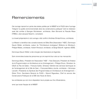 Remerciements
Cet ouvrage reprend en partie des textes publiés par la MIQCP et le PUCA dans l’ouvrage
“Intégrer la qualité environnementale dans les constructions publiques” dont la rédaction
avait été confiée à Georges Wursteisen, architecte, Alain Bornarel et Pascale Maes
(TRIBU), Jean-Jacques Navarro, consultant.
Le travail préparatoire à cet ouvrage a été confié à Andréas Christo-Foroux, architecte.
La Mission a bénéficié des conseils éclairés de Gilles Olive (Association “HQE”), Dominique
Gauzin Müller, architecte, auteur de “l’Architecture écologique” (Éditions du Moniteur),
Philippe Madec, architecte, Hubert Penicaud, architecte, et Serge Sidoroff, ingénieur (ICEB).
Dominique Gauzin Müller a été chargée des illustrations et légendes.
Sont remerciées toutes les personnes qui ont exprimé leur avis sur les manuscrits :
Dominique Bidou, Président de l’Association “HQE” – Yves Dessuant, Président de l’Institut
de la Programmation en Architecture et en Aménagement – Philippe Druon, Directeur du
CAUE du Pas de Calais – François Guillot, Directeur Général des services techniques et
de l’aménagement de la Ville de Caen – Françoise-Hélène Jourda, architecte – Véronique
Lancelin, Présidente du Syndicat des Programmistes en Architecture et Aménagement –
Olivier Piron, Secrétaire Général du PUCA – Gérard Rigaudeau, Chef du service des
Constructions Publiques de la DDE des Hauts de Seine,
les architectes qui ont mis à disposition leurs projets aux fins d’illustrations,
ainsi que toute l’équipe de la MIQCP.
REMERCIEMENTS 83
 
