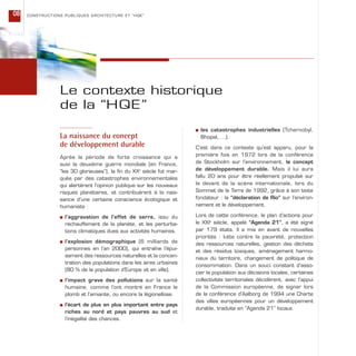 La naissance du concept
de développement durable
Après la période de forte croissance qui a
suivi la deuxième guerre mondiale (en France,
“les 30 glorieuses”), la fin du XXe
siècle fut mar-
quée par des catastrophes environnementales
qui alertèrent l’opinion publique sur les nouveaux
risques planétaires, et contribuèrent à la nais-
sance d’une certaine conscience écologique et
humaniste :
s l’aggravation de l’effet de serre, issu du
réchauffement de la planète, et les perturba-
tions climatiques dues aux activités humaines.
s l’explosion démographique (6 milliards de
personnes en l’an 2000), qui entraîne l’épui-
sement des ressources naturelles et la concen-
tration des populations dans les aires urbaines
(80 % de la population d’Europe vit en ville).
s l’impact grave des pollutions sur la santé
humaine, comme l’ont montré en France le
plomb et l’amiante, ou encore la légionellose.
s l’écart de plus en plus important entre pays
riches au nord et pays pauvres au sud et
l’inégalité des chances.
Le contexte historique
de la “HQE”
s les catastrophes industrielles (Tchernobyl,
Bhopal, …).
C’est dans ce contexte qu’est apparu, pour la
première fois en 1972 lors de la conférence
de Stockholm sur l’environnement, le concept
de développement durable. Mais il lui aura
fallu 20 ans pour être réellement propulsé sur
le devant de la scène internationale, lors du
Sommet de la Terre de 1992, grâce à son texte
fondateur : la “déclaration de Rio” sur l’environ-
nement et le développement.
Lors de cette conférence, le plan d’actions pour
le XXIe
siècle, appelé “Agenda 21”, a été signé
par 179 états. Il a mis en avant de nouvelles
priorités : lutte contre la pauvreté, protection
des ressources naturelles, gestion des déchets
et des résidus toxiques, aménagement harmo-
nieux du territoire, changement de politique de
consommation. Dans un souci constant d’asso-
cier la population aux décisions locales, certaines
collectivités territoriales décidèrent, avec l’appui
de la Commission européenne, de signer lors
de la conférence d’Aalborg de 1994 une Charte
des villes européennes pour un développement
durable, traduite en “Agenda 21” locaux.
CONSTRUCTIONS PUBLIQUES ARCHITECTURE ET “HQE”08
 