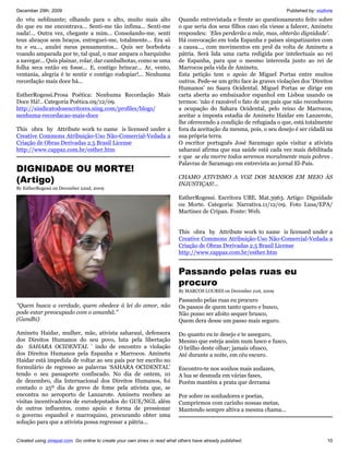 December 29th, 2009                                                                                                    Published by: vozlivre
do véu neblinante; olhando para o alto, muito mais alto                    Quando entrevistada e frente ao questionamento feito sobre
do que eu me encontrava... Senti-me tão ínfima... Senti-me                 o que seria dos seus filhos caso ela viesse a falecer, Aminetu
nada!... Outra vez, chegaste a mim... Consolando-me, senti                 respondeu: ‘Eles perderão a mãe, mas, obterão dignidade’.
teus abraços sem braços, entreguei-me, totalmente... Era só                Há convocação em toda Espanha e países simpatizantes com
tu e eu..., anulei meus pensamentos... Quis ser borboleta                  a causa..., com movimentos em prol da volta de Aminetu a
voando amparada por te, tal qual, o mar ampara o barquinho                 pátria. Será lida uma carta redigida por intelectuais ao rei
a navegar... Quis plainar, rolar, dar cambalhotas, como se uma             de Espanha, para que o mesmo interceda junto ao rei de
folha seca então eu fosse... E, contigo brincar... Ar, vento,              Marrocos pela vida de Aminetu.
ventania, alegria é te sentir e contigo rodopiar!... Nenhuma               Esta petição tem o apoio de Miguel Portas entre muitos
recordação mais doce há...                                                 outros. Pede-se um grito face às graves violações dos ‘Direitos
                                                                           Humanos’ no Saara Ocidental. Miguel Portas se dirige em
EstherRogessi.Prosa Poética: Nenhuma Recordação Mais                       carta aberta ao embaixador espanhol em Lisboa usando os
Doce Há!.. Categoria Poética.09/12/09.                                     termos: ‘não é razoável o fato de um país que não reconheceu
http://sindicatodosescritores.ning.com/profiles/blogs/                     a ocupação do Sahara Ocidental, pelo reino de Marrocos,
nenhuma-recordacao-mais-doce                                               aceitar a imposta estadia de Aminetu Haidar em Lanzerote,
                                                                           lhe oferecendo a condição de refugiada o que, está totalmente
This obra by Attribute work to name is licensed under a                    fora da aceitação da mesma, pois, o seu desejo é ser cidadã na
Creative Commons Atribuição-Uso Não-Comercial-Vedada a                     sua própria terra.
Criação de Obras Derivadas 2.5 Brasil License                              O escritor português José Saramago após visitar a ativista
http://www.cappaz.com.br/esther.htm                                        saharauí afirma que sua saúde está cada vez mais debilitada
                                                                           e que se ela morre todos seremos moralmente mais pobres .
                                                                           Palavras de Saramago em entrevista ao jornal El-País.
DIGNIDADE OU MORTE!
(Artigo)                                                                   CHAMO ATIVISMO A VOZ DOS MANSOS EM MEIO ÀS
                                                                           INJUSTIÇAS!...
By EstherRogessi on December 22nd, 2009

                                                                           EstherRogessi. Escritora UBE. Mat.3963. Artigo: Dignidade
                                                                           ou Morte. Categoria: Narrativa.11/12/09. Foto Lusa/EPA/
                                                                           Martinez de Cripan. Fonte: Web.


                                                                           This obra by Attribute work to name is licensed under a
                                                                           Creative Commons Atribuição-Uso Não-Comercial-Vedada a
                                                                           Criação de Obras Derivadas 2.5 Brasil License
                                                                           http://www.cappaz.com.br/esther.htm


                                                                           Passando pelas ruas eu
                                                                           procuro
                                                                           By MARCOS LOURES on December 21st, 2009

                                                                           Passando pelas ruas eu procuro
"Quem busca a verdade, quem obedece à lei do amor, não                     Os passos de quem tanto quero e busco,
pode estar preocupado com o amanhã."                                       Não posso ser afoito sequer brusco,
(Gandhi)                                                                   Quem dera desse um passo mais seguro.

Aminetu Haidar, mulher, mãe, ativista saharauí, defensora                  Do quanto eu te desejo e te asseguro,
dos Direitos Humanos do seu povo, luta pela libertação                     Mesmo que esteja assim num lusco e fusco,
do SAHARA OCIDENTAL ’ indo de encontro a violação                          O brilho deste olhar; jamais ofusco,
dos Direitos Humanos pela Espanha e Marrocos. Aminetu                      Até durante a noite, em céu escuro.
Haidar está impedida de voltar ao seu país por ter escrito no
formulário de regresso as palavras ‘SAHARA OCIDENTAL’                      Encontro-te nos sonhos mais audazes,
tendo o seu passaporte confiscado. No dia de ontem, 10                     A lua se desnuda em várias fases,
de dezembro, dia Internacional dos Direitos Humanos, foi                   Porém mantém a prata que derrama
contado o 25º dia de greve de fome pela ativista que, se
encontra no aeroporto de Lanzarote. Aminetu recebeu as                     Por sobre os sonhadores e poetas,
visitas incentivadoras de eurodeputados do GUE/NGL além                    Cumprirmos com carinho nossas metas,
de outros influentes, como apoio e forma de pressionar                     Mantendo sempre altiva a mesma chama...
o governo espanhol e marroquino, procurando obter uma
solução para que a ativista possa regressar a pátria...


Created using zinepal.com. Go online to create your own zines or read what others have already published.                                 10
 