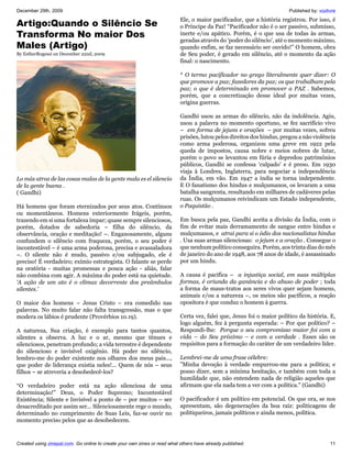 December 29th, 2009                                                                                                    Published by: vozlivre
                                                                           Ele, o maior pacificador, que a história registrou. Por isso, é
Artigo:Quando o Silêncio Se                                                o Príncipe da Paz! “Pacificador não é o ser passivo, submisso,
Transforma No maior Dos                                                    inerte e/ou apático. Porém, é o que usa de todas às armas,
                                                                           geradas através do ‘poder do silêncio’, até o momento máximo,
Males (Artigo)                                                             quando enfim, se faz necessário ser ouvido!” O homem, obra
By EstherRogessi on December 22nd, 2009                                    de Seu poder, é gerado em silêncio, até o momento da ação
                                                                           final: o nascimento.

                                                                           * O termo pacificador no grego literalmente quer dizer: O
                                                                           que promove a paz; fazedores da paz; os que trabalham pela
                                                                           paz; o que é determinado em promover a PAZ . Sabemos,
                                                                           porém, que a concretização desse ideal por muitas vezes,
                                                                           origina guerras.

                                                                           Gandhi usou as armas do silêncio, não da indolência. Agiu,
                                                                           usou a palavra no momento oportuno, se fez sacrifício vivo
                                                                           – em forma de jejuns e orações – por muitas vezes, sofreu
                                                                           prisões, lutou pelos direitos dos hindus, pregou a não violência
                                                                           como arma poderosa, organizou uma greve em 1922 pela
                                                                           queda de impostos, causa nobre e meios nobres de lutar,
                                                                           porém o povo se levantou em fúria e depredou patrimônios
                                                                           públicos, Gandhi se confessa ‘culpado’ e é preso. Em 1930
                                                                           viaja à Londres, Inglaterra, para negociar a independência
Lo más atroz de las cosas malas de la gente mala es el silencio            da Índia, em vão. Em 1947 a índia se torna independente.
de la gente buena .                                                        E O fanatismo dos hindus e mulçumanos, os levaram a uma
( Gandhi)                                                                  batalha sangrenta, resultando em milhares de cadáveres pelas
                                                                           ruas. Os mulçumanos reivindicam um Estado independente,
Há homens que foram eternizados por seus atos. Contínuos                   o Paquistão .
ou momentâneos. Homens exteriormente frágeis, porém,
trazendo em si uma fortaleza ímpar; quase sempre silenciosos,              Em busca pela paz, Gandhi aceita a divisão da Índia, com o
porém, dotados de sabedoria – filha do silêncio, da                        fim de evitar mais derramamento de sangue entre hindus e
observância, oração e meditação! –. Enganosamente, alguns                  mulçumanos, e atrai para si o ódio dos nacionalistas hindus
confundem o silêncio com fraqueza, porém, o seu poder é                    . Usa suas armas silenciosas: o jejum e a oração . Consegue o
incontestável – é uma arma poderosa, precisa e avassaladora                que nenhum político conseguira. Porém, aos trinta dias do mês
–. O silente não é mudo, passivo e/ou subjugado, ele é                     de janeiro do ano de 1948, aos 78 anos de idade, é assassinado
preciso! É verdadeiro; exímio estrategista. O falante se perde             por um hindu.
na oratória - muitas promessas e pouca ação - aliás, falar
não combina com agir. A máxima do poder está na quietude.                  A causa é pacífica – a injustiça social, em suas múltiplas
‘A ação de um ato é o clímax decorrente dos preâmbulos                     formas, é oriunda da ganância e do abuso de poder ; toda
silentes.’                                                                 a forma de maus-tratos aos seres vivos quer sejam homens,
                                                                           animais e/ou a natureza –, os meios são pacíficos, a reação
O maior dos homens – Jesus Cristo – era comedido nas                       opositora é que conduz o homem à guerra.
palavras. No muito falar não falta transgressão, mas o que
modera os lábios é prudente (Provérbios 10.19).                            Certa vez, falei que, Jesus foi o maior político da história. E,
                                                                           logo alguém, fez à pergunta esperada: – Por que político? –
A natureza, Sua criação, é exemplo para tantos quantos,                    Respondi-lhe: Porque o seu compromisso maior foi com a
silentes a observa. A luz e o ar, mesmo que tênues e                       vida – do Seu próximo – e com a verdade . Esses são os
silenciosos, penetram profundo; a vida terrestre é dependente              requisitos para a formação do caráter de um verdadeiro líder.
do silencioso e invisível oxigênio. Há poder no silêncio,
lembro-me do poder existente nos olhares dos meus pais...,                 Lembrei-me de uma frase célebre:
que poder de liderança existia neles!... Quem de nós – seus                ”Minha devoção à verdade empurrou-me para a política; e
filhos – se atreveria a desobedecê-los?                                    posso dizer, sem a mínima hesitação, e também com toda a
                                                                           humildade que, não entendem nada de religião aqueles que
“O verdadeiro poder está na ação silenciosa de uma                         afirmam que ela nada tem a ver com a política." (Gandhi)
determinação!” Deus, o Poder Supremo; Incontestável
Existência; Silente e Invisível a ponto de – por muitos – ser              O pacificador é um político em potencial. Os que ora, se nos
desacreditado por assim ser... Silenciosamente rege o mundo,               apresentam, são degenerações da boa raiz: politicagens de
determinado no cumprimento de Suas Leis, faz-se ouvir no                   politiqueiros, jamais políticos e ainda menos, política.
momento preciso pelos que as desobedecem.



Created using zinepal.com. Go online to create your own zines or read what others have already published.                                 11
 