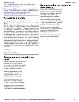 December 29th, 2009                                                                                                  Published by: vozlivre
http://sindicatodosescritores.ning.com/profiles/blogs/
artigoquando-o-silencio-se                                                 Nem me acho teu capacho
                                                                           nem prisão,
This obra by Attribute work to name is licensed under a                    By MARCOS LOURES on December 17th, 2009
Creative Commons Atribuição-Uso Não-Comercial-Vedada a
Criação de Obras Derivadas 2.5 Brasil License                              Nem me acho teu capacho nem prisão,
http://www.cappaz.com.br/esther.htm                                        Escracho esta verdade que bem dita,
                                                                           Trará depois do fim, libertação,
                                                                           Embora ao teu olhar seja maldita.
Ao abrires a porta.
By herminio neves de jesus on December 19th, 2009                          Prefiro caminhar sem ter espinhos,
                                                                           Arranco os pedregulhos, velhas rochas,
Quando abrires uma porta, não feche antes de ver quem quer                 À noite iluminando os meus caminhos,
entrar.                                                                    As doces ilusões são como tochas.
Quando olhares nos olhos de quem quer entrar em sua
casa, não feche seu coração, abra-o e sinta a grandeza do                  Recados que não dei e nem daria,
ser humano que és. Ao abrires a porta pra alguém entrar,                   Mereço muito mais que um ledo adeus,
não a tranque por dentro deixe ela entre aberta, confie em                 Não sou e nem serei a montaria
seu coração, ele lhe mostrará quem ponderá entrar e quem                   Perfeita pros engodos, tolos, teus.
não deverá entrar. Nunca guarde rancor no seu coração,
ele armazena tudo e sempre procura ler o que está lá,                      E deixo esta carcaça como herança,
guarde sempre Amor, ternura, sentimentos bons, amarguras                   Um dia foi estúpida esperança...
decepções deixe sempre do lado de fora. Quando abrires as
portas da sua vida, prepare-se antes, irá descobrir um mundo
imenso e com inúmeras possibilidades. Aprenda a peneirar.
o que for bom guarde com carinho, o que não for despreze.
Aproveite o tempo que o tempo te der, cada momento é
importante. Viva a vida como se ela começasse todos os dias
pela manhã.

um abraço.

Herminio Neves de Jesus.


Buscando uma maneira de
falar
By MARCOS LOURES on December 20th, 2009

Buscando uma maneira de falar
Do encanto em que domaste o coração
De um louco alucinado; bar em bar,
Tomado pelas ânsias da paixão.

Noctívago fantasma que ao luar
Afaga a doce fera da ilusão,
Um pária faz das ruas o seu lar,
E bebe sem limites; compulsão.

Queria simplesmente ouvir a voz,
Mas falta-me coragem, nada sou,
E o pouco do que sobra, mergulhou

Num pântano sem fim, cruel e atroz,
Um pândego somente, mas existo.
E num sonho impossível, inda insisto...




Created using zinepal.com. Go online to create your own zines or read what others have already published.                               13
 