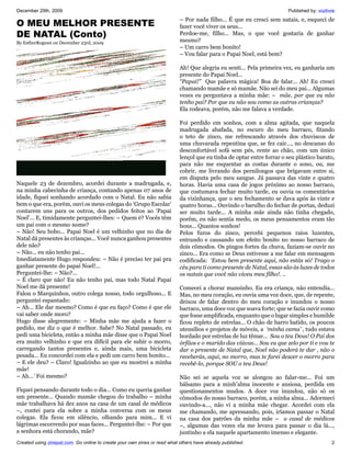 December 29th, 2009                                                                                                    Published by: vozlivre
                                                                           – Por nada filho... É que eu cresci sem natais, e, esqueci de
O MEU MELHOR PRESENTE                                                      fazer você viver os seus...
DE NATAL (Conto)                                                           Perdoe-me, filho... Mas, o que você gostaria de ganhar
By EstherRogessi on December 23rd, 2009                                    mesmo?
                                                                           – Um carro bem bonito!
                                                                           – Vou falar para o Papai Noel, está bem?

                                                                           Ah! Que alegria eu senti... Pela primeira vez, eu ganharia um
                                                                           presente do Papai Noel...
                                                                           “Papai!” Que palavra mágica! Boa de falar... Ah! Eu cresci
                                                                           chamando mamãe e só mamãe. Não sei do meu pai... Algumas
                                                                           vezes eu perguntava a minha mãe: – mãe, por que eu não
                                                                           tenho pai? Por que eu não sou como as outras crianças?
                                                                           Ela rodeava, porém, não me falava a verdade.

                                                                           Foi perdido em sonhos, com a alma agitada, que naquela
                                                                           madrugada abafada, no escuro do meu barraco, fitando
                                                                           o teto de zinco, me refrescando através dos chuviscos de
                                                                           uma chuvarada repentina que, se fez cair..., no descanso do
                                                                           desconfortável sofá sem pés, rente ao chão, com um único
                                                                           lençol que eu tinha de optar entre forrar o seu plástico barato,
                                                                           para não me esquentar as costas durante o sono, ou, me
                                                                           cobrir, me livrando dos pernilongos que brigavam entre si,
                                                                           em disputa pelo meu sangue. Já passava das vinte e quatro
Naquele 23 de dezembro, acordei durante a madrugada, e,                    horas. Havia uma casa de jogos próximo ao nosso barraco,
na minha cabecinha de criança, contando apenas 07 anos de                  que costumava fechar muito tarde, eu ouvia os comentários
idade, fiquei sonhando acordado com o Natal. Eu não sabia                  da vizinhança, que o seu fechamento se dava após às vinte e
bem o que era, porém, ouvi os meus colegas do ‘Grupo Escolar’              quatro horas... Ouvindo o barulho do fechar de portas, deduzi
contarem uns para os outros, dos pedidos feitos ao ‘Papai                  ser muito tarde... A minha mãe ainda não tinha chegado,
Noel’... E, timidamente perguntei-lhes: – Quem é? Vocês têm                porém, eu não sentia medo, os meus pensamentos eram tão
um pai com o mesmo nome?                                                   bons... Quantos sonhos!
– Não! Seu bobo... Papai Noel é um velhinho que no dia de                  Pelos furos do zinco, percebi pequenos raios luzentes,
Natal dá presentes às crianças... Você nunca ganhou presentes              entrando e causando um efeito bonito no nosso barraco de
dele não?                                                                  dois cômodos. Os pingos fortes da chuva, faziam-se ouvir no
– Não... eu não tenho pai...                                               zinco... Era como se Deus estivesse a me falar em mensagem
Imediatamente Hugo respondeu: – Não é preciso ter pai pra                  codificada: ‘Estou bem presente aqui, não estás só! Trago o
ganhar presente do papai Noel!...                                          céu para ti como presente de Natal, essas são às luzes de todos
Perguntei-lhe: – Não?...                                                   os natais que você não viveu meu filho!. ..
– É claro que não! Eu não tenho pai, mas todo Natal Papai
Noel me dá presente!                                                       Comecei a chorar mansinho. Eu era criança, não entendia...
Falou o Marquinhos, outro colega nosso, todo orgulhoso... E                Mas, no meu coração, eu ouvia uma voz doce, que, de repente,
perguntei espantado:                                                       deixou de falar dentro do meu coração e inundou o nosso
– Ah... Ele dar mesmo? Como é que eu faço? Como é que ele                  barraco, uma doce voz que soava forte; que se fazia ouvir como
vai saber onde moro?                                                       que fosse amplificada, enquanto que o lugar simples e humilde
Hugo disse alegremente: – Minha mãe me ajuda a fazer o                     ficou repleto de estrelas... O chão de barro batido, os poucos
pedido, me diz o que é melhor. Sabe? No Natal passado, eu                  utensílios e projetos de móveis, a ‘minha cama’ , tudo estava
pedi uma bicicleta, então a minha mãe disse que o Papai Noel               bordado por estrelas de luz tênue... Sou o teu Deus! O Pai dos
era muito velhinho e que era difícil para ele subir o morro,               órfãos e o marido das viúvas... Sou eu que zelo por ti e vou te
carregando tantos presentes e, ainda mais, uma bicicleta                   dar o presente de Natal que, Noel não poderá te dar , não o
pesada... Eu concordei com ela e pedi um carro bem bonito...               receberás, aqui, no morro, mas te farei descer o morro para
– E ele deu? – Claro! Igualzinho ao que eu mostrei a minha                 recebê-lo, porque SOU o teu Deus!
mãe!
– Ah...´Foi mesmo?                                                         Não sei se aquela voz se alongou ao falar-me... Foi um
                                                                           bálsamo para a minh’alma inocente e ansiosa, perdida em
Fiquei pensando durante todo o dia... Como eu queria ganhar                questionamentos mudos. A doce voz inundou, não só os
um presente... Quando mamãe chegou do trabalho – minha                     cômodos do nosso barraco, porém, a minha alma... Adormeci
mãe trabalhava há dez anos na casa de um casal de médicos                  ouvindo-a..., não vi a minha mãe chegar. Acordei com ela
–, contei para ela sobre a minha conversa com os meus                      me chamando, me apressando, pois, iríamos passar o Natal
colegas. Ela ficou em silêncio, olhando para mim... E vi                   na casa dos patrões da minha mãe – o casal de médicos
lágrimas escorrendo por suas faces... Perguntei-lhe: – Por que             –, algumas das vezes ela me levava para passar o dia lá...,
a senhora está chorando, mãe?                                              juntinho a ela naquele apartamento imenso e elegante.
Created using zinepal.com. Go online to create your own zines or read what others have already published.                                  2
 