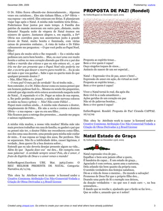 December 29th, 2009                                                                                                    Published by: vozlivre


O Dr. Fábio ficava olhando-me demoradamente... Algumas                     PROPOSTA DE PAZ! (Rondel)
vezes era carinhoso... Eles não tinham filhos, a Drª Olívia –              By EstherRogessi on December 23rd, 2009
sua esposa– era estéril. Eles estavam em férias. E planejavam
viajar logo após o Natal. A minha mãe também teria férias...
Poderíamos ficar juntos por mais tempo. A Família dos
patrões da mamãe moravam em outro país...distante, muito
distante! Naquela noite de véspera de Natal éramos em
número de quatro. Jantamos alegres e, em seguida, a Drª
Olívia nos convidou para nos assentarmos junto à grande
árvore de Natal, muito bonita e iluminada, com várias
caixas de presentes embaixo... A vista de todos o Dr Fábio
calmamente me perguntou: – O que você pediu ao Papai Noel,
filho?
Olhei para ele muito sério e lhe respondi: – Eu e minha mãe
pedimos um carro bem bonito... Mas, eu ouvi uma voz muito
bonita e calma no meu coração dizendo que Ele era o pai dos                Proposta ao espírito tenaz...
órfãos e marido das viúvas e que eu não estava só... e, que                Bem a vive quem é capaz!
iria me dar um presente que o Papai Noel não poderia me                    Ouço singelos toques de sinos...
dar, e eu teria que descer o morro para recebê-lo.. . Eu já não            Anúncio do nascer de um ser especial...
sei mais o que vou ganhar... Sabe o que eu queria mais do que
qualquer presente doutor.?                                                 Natal – Expressão viva de paz, amor e bem!...
– Não, filho! Não sei... O que?                                            Expressão do amor em ação, do virtual ao real!
– O meu pai! O meu pai de verdade! Eu só tenho mãe...                      Proposta ao espírito tenaz...
Sem entender, vi o Dr. Fábio chorar como eu nunca pensei que               Bem a vive quem é capaz!
um homem pudesse fazê-lo... Mesmo eu sendo tão pequenino,
entendi que algo muito sério estava acontecendo naquela noite              Viver o Natal torná-lo real, dia após dia
de Natal... E espantado vi o Dr. Pegar as mãos de sua esposa,              Bem vivê-lo a cada amanhecer...
e, lhe pedir perdão em pranto, a minha mãe nervosa colocou                 Ações geridas de um coração em paz
as mãos na boca e gritou: – Não! Não conte Fábio!. ..                      Não só de palavras bonitas...
Fiquei mais confuso ainda... A minha mãe chamara o doutor,                 Bem a vive quem é capaz!
simplesmente de Fábio... Ele não a ouviu e contou a doutora
Olívia – a sua esposa – que eu era seu filho...                            EstherRogessi. Rondel: Proposta de Paz! Ciranda CAPPAZ.
Não ficamos para a entrega dos presentes..., mamãe me pegou                16/12/09
e saímos rapidamente...
                                                                           This obra by Attribute work to name is licensed under a
A minha vida mudou, a nossa vida mudou! Minha mãe não                      Creative Commons Atribuição-Uso Não-Comercial-Vedada a
mais precisou trabalhar em casa de família, eu ganhei o pai que            Criação de Obras Derivadas 2.5 Brasil License
eu pensei não ter, o doutor Fábio me reconheceu como filho,
nos deu uma casa decente, uma pensão para minha mãe cuidar
de mim... E sua esposa ao longo dos anos, lhe perdoou. Não                 Natal Estado de Graça
se separaram. Não fiz a infelicidade deles, causei lágrimas, é             By EstherRogessi on December 23rd, 2009
verdade...Sem querer fiz a boa doutora sofrer...
Entendi que eu não deveria desejar presente algum na vida...
Além do que 'Aquela doce voz’ me deu... Ele cumpriu com
suas palavras! A verdade sempre vence! Pois, ela é amor, é                 Natal expressão viva de paz...
fruto do Espírito de Deus e o amor vence o mundo!                          Espalhar o bem sem jamais olhar a quem,
                                                                           É bandeira do capaz... É um estado de graça...
EstherRogessi.Escritora UBE. Mat. 3963.Conto: O                            Agraciado é com certeza, quem ama a natureza,
MEU MELHOR PRESENTE DE NATAL. Categoria:                                   Dela zelando tão bem quanto da própria casa.
Narrativa.16/11/09.                                                        O sentido verdadeiro dos festejos natalinos,
                                                                           Dá-se a vida de Jesus o menino... Do mundo a salvação!
This obra by Attribute work to name is licensed under a                    Promessa de Deus Pai que o próprio filho deu...
Creative Commons Atribuição-Uso Não-Comercial-Vedada a                     Doando uma parte de Si o exemplo nos deixou,
Criação de Obras Derivadas 2.5 Brasil License                              da doação verdadeira – no que nos é mais caro –, na boa
                                                                           semeadura...
                                                                           É dando que se recebe e, ajudando que o fardo se faz leve...
                                                                           Que se colhe e, amando que se é nobre!



Created using zinepal.com. Go online to create your own zines or read what others have already published.                                  3
 