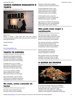 December 29th, 2009                                                                                                   Published by: vozlivre
                                                                           Durante a minha vida; imaginar
VAMOS HERRAR ENQUANTO É                                                    Caminhos que não foram percorridos...
TEMPO
By Rubens Jardim on December 22nd, 2009                                    Os dias disparando, busco o mar,
                                                                           Aonde exercitar os meus sentidos,
                                                                           Espero pela morte que ao chegar
                                                                           Fará dois tempos serem divididos.

                                                                           Já não suporto mais o quase fui,
                                                                           E enquanto o rio corre e o tempo flui,
                                                                           Bebendo destas águas cristalinas

                                                                           Que formam corredeiras da esperança,
                                                                           Olhando para os céus, com tal pujança
                                                                           Espero pelas mãos santas, divinas...


                                                                           Não pude mais negar o
                                                                           sentimento
                                                                           By MARCOS LOURES on December 22nd, 2009

Meus caros:                                                                Não pude mais negar o sentimento
Herrar é umano e pode fazer bem. Por isso, herrem                          Que aos poucos tomou conta, fez a festa,
muuuuuuuuuuuito a partir desse 2010, que deve ser de paz e                 O amor se aproveitando de uma fresta
amor para todos nós.                                                       Entrou e trouxe junto, este tormento.

Abração fraterno                                                           Por mais que seja nobre o sentimento,
                                                                           Tão pouco do que fui ainda resta
Rubens                                                                     E a metade de tudo assim se empresta
                                                                           Tomando por inteiro o pensamento...
www.rubensjardim.com
                                                                           Quisera ser feliz, estar liberto,
                                                                           Um andarilho gosta do deserto,
TANTO TE ESPERO                                                            Jamais suportarei o nosso fim.
By MARCOS LOURES on December 23rd, 2009

Aguardo esta chegada prometida,                                            Mas quando a noite cai e logo chegas,
Durante tanto tempo eu te esperei,                                         Andando novamente assim, às cegas
Por mares tão distantes naufraguei,                                        Tu tomas o que sobra, amor, de mim....
Escondo-me eremita, numa ermida.

E quando ouvi a voz; vi a saída
                                                                           A QUEDA DA RAINHA
                                                                           By EstherRogessi on December 22nd, 2009
Que outrora, inutilmente, procurei,
Quem faz das esperanças sua lei,
Com dores e tristezas, calmo, lida...

Ao ver sendo abolida a solidão,
Liberto desde já meu coração,
Não cansa de buscar os teus sinais,

Estou enamorado; e isto me causa,
Nas trevas, nas angústias uma pausa,
Abrandando as procelas, vendavais...


No mais, estou cansado de
tentar                                                                     Foi preciso um choque para que eu acordasse.
                                                                           E, ao sentir a dor atroz... Bem dentro em mim!...
By MARCOS LOURES on December 22nd, 2009
                                                                           Descobri enfim, que, sentir dor é ruim!
No mais, estou cansado de tentar                                           Às palavras que estraçalharam a minh’alma,
Em meio a tantos erros cometidos                                           Poliram o meu expressar, moderando minha fala!

Created using zinepal.com. Go online to create your own zines or read what others have already published.                                 5
 