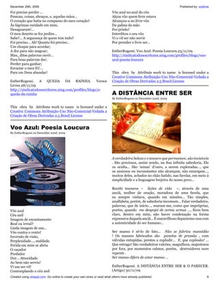 December 29th, 2009                                                                                                   Published by: vozlivre
Foi preciso perder ...                                                     Vôo azul no azul do céu
Pessoas, coisas, abraços, e, aquelas mãos...                               Alçou vôo quem livre estava
O coração que batia no compasso do meu coração!                            Alcançou-a no livre vôo
Às lágrimas raridade em mim,                                               Da palma da mão
Desaguaram!...                                                             Fez prisão!
O meu deserto se fez jardim...                                             Interditou o seu vôo
Sabe?... A segurança de quem tem tudo?                                     Vi o vil ser não servir
Foi preciso... Ah! Quanto foi preciso...                                   Por prender o livre ser...
Um choque para acordar;
A dor para não magoar;                                                     EstherRogessi. Voo Azul: Poesia Loucura.23/11/09.
Mau_ditas palavras ouvir...                                                http://sindicatodosescritores.ning.com/profiles/blogs/voo-
Para boas palavras dar;                                                    azul-poesia-loucura
Perder para ganhar;
Esvaziar o meu EU...
Para em Deus abundar!                                                      This obra by Attribute work to name is licensed under a
                                                                           Creative Commons Atribuição-Uso Não-Comercial-Vedada a
EstherRogessi.    A    QUEDA       DA   RAINHA.      Versos                Criação de Obras Derivadas 2.5 Brasil License
Livres.28/11/09
http://sindicatodosescritores.ning.com/profiles/blogs/a-
queda-da-rainha                                                            A DISTÂNCIA ENTRE SER
                                                                           By EstherRogessi on December 22nd, 2009


This obra by Attribute work to name is licensed under a
Creative Commons Atribuição-Uso Não-Comercial-Vedada a
Criação de Obras Derivadas 2.5 Brasil License


Voo Azul: Poesia Loucura
By EstherRogessi on December 22nd, 2009




                                                                           A verdadeira beleza e o tesouro que permanece, são invisíveis
                                                                           . São preciosos, assim sendo, na Sua infinita sabedoria, Ele
                                                                           os oculta... São 'minas' d’ouro, a serem exploradas..., que
                                                                           os ansiosos ou inconstantes não alcançam, não enxergam...,
                                                                           muitos deles, achados no chão batido, nas favelas, em meio à
                                                                           simplicidade e a linguagem brejeira do nosso povo...

                                                                           Recebi tesouros – lições de vida –, através de uma
                                                                           anciã, mulher de oração, moradora de uma favela, que
                                                                           eu sempre visitava, quando em missões... Tão simples,
                                                                           analfabeta, porém, de sabedoria incomum... Falar verdadeiro,
                                                                           palavras, que de início..., soaram-me, como que impróprias,
Vôo azul                                                                   porém, quando me despojei de certas armas ..., ficou bem
Céu anil                                                                   claro, dentro em mim, não haver condenação na forma
Imagem de encantamento                                                     expressiva daquela anciã... É maravilhoso depararmo-nos com
Real ou irreal?                                                            a autenticidade do ser humano...
Linda imagem de um...
Vôo contra o vento!                                                        Ser manso é sê-lo de fato... Não se fabrica mansidão
Inversão de visão,                                                         ! Os mansos fabricados são panelas de pressão , com
Perplexidade..., maldade.                                                  válvulas entupidas, prestes a explodir... E, que explosão! ...
Ferida em mim se abriu                                                     Que estrago! São verdadeiros vulcões, magníficos, majestosos
O caçador                                                                  por fora, por momentos calmos, porém, destruidores num
Predador                                                                   repente .
Dor... Atrocidade.                                                         Ser manso difere de estar manso. ..
Ao bem não serviu!
Vi um ser vil!                                                             EstherRogessi. A DISTÂNCIA ENTRE SER & O PARECER.
Contemplando o céu anil                                                    (Artigo) 30/11/09
Created using zinepal.com. Go online to create your own zines or read what others have already published.                                 6
 