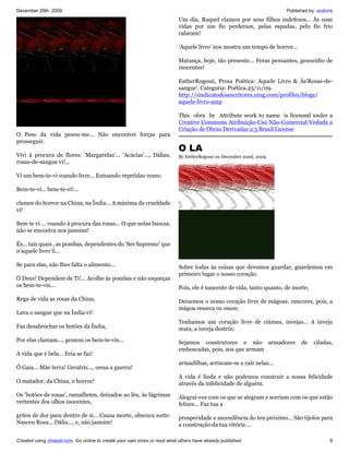 December 29th, 2009                                                                                                   Published by: vozlivre
                                                                           Um dia, Raquel clamou por seus filhos indefesos... Às suas
                                                                           vidas por um fio perderam, pelas espadas, pelo fio frio
                                                                           calaram!

                                                                           ‘Aquele livro’ nos mostra um tempo de horror...

                                                                           Matança, hoje, tão presente... Feras pensantes, genocídio de
                                                                           inocentes!

                                                                           EstherRogessi, Prosa Poética: Aquele Livro & Às'Rosas-de-
                                                                           sangue'. Categoria: Poética.25/11/09.
                                                                           http://sindicatodosescritores.ning.com/profiles/blogs/
                                                                           aquele-livro-amp

                                                                           This obra by Attribute work to name is licensed under a
                                                                           Creative Commons Atribuição-Uso Não-Comercial-Vedada a
                                                                           Criação de Obras Derivadas 2.5 Brasil License
O Peso da vida pesou-me... Não encontrei forças para
prosseguir.
                                                                           O LA
Vivi à procura de flores: 'Margaridas'... 'Acácias'..., Dálias,            By EstherRogessi on December 22nd, 2009
rosas-de-sangue vi!...

Vi um bem-te-vi voando livre... Entoando repetidas vezes:

Bem-te-vi... bem-te-vi!...

clamor do horror na China, na Índia... A máxima da crueldade
vi!

Bem te vi ... voando à procura das rosas... O que nelas buscas,
não se encontra nos jasmins!

És... tais quais , as pombas, dependentes do ‘Ser Supremo’ que
n’aquele livro li...

Se para elas, não lhes falta o alimento...                                 Sobre todas às coisas que devemos guardar, guardemos em
                                                                           primeiro lugar o nosso coração.
Ó Deus! Dependem de Ti!... Acolhe às pombas e não esqueças
os bem-te-vis...                                                           Pois, ele é nascente de vida, tanto quanto, de morte;
Rega de vida as rosas da China,                                            Deixemos o nosso coração livre de mágoas, rancores, pois, a
                                                                           mágoa resseca os ossos;
Lava o sangue que na Índia vi!
                                                                           Tenhamos um coração livre de ciúmes, invejas... A inveja
Faz desabrochar os botões da Índia,                                        mata, a inveja destrói;
Por elas clamam..., gemem os bem-te-vis...                                 Sejamos construtores e não armadores              de    ciladas,
                                                                           emboscadas, pois, aos que armam
A vida que é bela... Feia se faz!
                                                                           armadilhas, arriscam-se a cair nelas...
Ó Gaia... Mãe terra! Geratriz..., cessa a guerra!
                                                                           A vida é linda e não podemos construir a nossa felicidade
O matador, da China, o horror!                                             através da infelicidade de alguém.
Os 'botões de rosas', ramalhetes, deixados ao léu, às lágrimas             Alegrai-vos com os que se alegram e sorriam com os que estão
vertentes dos olhos inocentes,                                             felizes... Faz tua a
gritos de dor para dentro de si... Causa morte, obscura sorte:             prosperidade e ascendência do teu próximo... São tijolos para
Nasceu Rosa... Dália..., e, não jasmim!                                    a construção da tua vitória ...

Created using zinepal.com. Go online to create your own zines or read what others have already published.                                 8
 