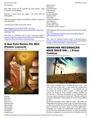 December 29th, 2009                                                                                                   Published by: vozlivre
Ela chegará!...                                                            Meu escrever
                                                                           Observista
Não tenha pressa em ser portador de más notícias... Elas                   Experimentista
retornarão em tua direção;                                                 Experimento...
                                                                           Conquistas!
Palavras e gestos nada são diante               DO QUE LER OS              Se não conquisto
CORAÇÕES ...                                                               Então invento!
                                                                           Vejo além...
Sejamos apolíticos quanto a má política e políticos quanto ao              Lembro do aquém
agir sabiamente,                                                           Amo alguém...
                                                                           Devo a ninguém
‘ Estruturemos Vidas Através das Letras’.                                  A todos devo amor
                                                                           Do restante cuida o Senhor!
EstherRogessi.O LA & LÔ DA VIDA. 28/11/09.
http://sindicatodosescritores.ning.com/profiles/blogs/o-la-                EstherRogessi. Poesia Loucura: O Que Está Dentro Em Mim.
amp-lo-da-vida                                                             02/12/09
                                                                           http://sindicatodosescritores.ning.com/profiles/blogs/o-
This obra by Attribute work to name is licensed under a                    que-esta-dentro-em-mim
Creative Commons Atribuição-Uso Não-Comercial-Vedada a
Criação de Obras Derivadas 2.5 Brasil License                              This obra by Attribute work to name is licensed under a
                                                                           Creative Commons Atribuição-Uso Não-Comercial-Vedada a
                                                                           Criação de Obras Derivadas 2.5 Brasil License
O Que Está Dentro Em Mim
(Poesia Loucura)                                                           NENHUMA RECORDAÇÃO
By EstherRogessi on December 22nd, 2009
                                                                           MAIS DOCE HÁ!... ( Prosa
                                                                           Poética)
                                                                           By EstherRogessi on December 22nd, 2009




                                                                           "Não tenho recordação de ter recebido nenhum toque - por
                                                                           mais sutil que tenha sido -, que tenha me transportado
                                                                           ao êxtase da entrega verdadeira - encontrada tão só
                                                                           nos braços de quem se ama e confia – além, das sutis
                                                                           carícias em forma de brisa, quando despida caminhei ao
                                                                           teu encontro... Nenhuma recordação se me apresenta mais
Literata                                                                   doce que, aquele entardecer à beira-mar... Quando solitária e
Liberada                                                                   extasiada contemplei o beijo ardente do sol nos mornos lábios
Livre sou                                                                  do mar...
Liberta vou                                                                Nenhuma recordação maior trago em mim... que tenha me
Estruturando                                                               despertado maior leveza e ternura, que a do momento em que,
Absorvendo                                                                 no alto da montanha, de braços abertos, fechei os meus olhos
Observando                                                                 para te absorver, ora suave... lento, ora forte, impetuoso...
Aprendendo                                                                 Tomando- me o corpo, me arrebatando, como que a sugar-
Ensinando...                                                               me às vestes, me conduzindo ao torpor... E, assim, esvoaçante,
Empírica sou!                                                              olhando a paisagem aos meus pés, doce vislumbre por trás
Created using zinepal.com. Go online to create your own zines or read what others have already published.                                 9
 