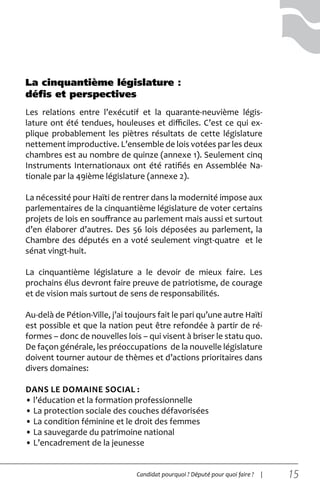 15Candidat pourquoi ? Député pour quoi faire ? |
Les relations entre l’exécutif et la quarante-neuvième légis-
lature ont été tendues, houleuses et difficiles. C’est ce qui ex-
plique probablement les piètres résultats de cette législature
nettement improductive. L’ensemble de lois votées par les deux
chambres est au nombre de quinze (annexe 1). Seulement cinq
Instruments Internationaux ont été ratifiés en Assemblée Na-
tionale par la 49ième législature (annexe 2).
La nécessité pour Haïti de rentrer dans la modernité impose aux
parlementaires de la cinquantième législature de voter certains
projets de lois en souffrance au parlement mais aussi et surtout
d’en élaborer d’autres. Des 56 lois déposées au parlement, la
Chambre des députés en a voté seulement vingt-quatre et le
sénat vingt-huit.
La cinquantième législature a le devoir de mieux faire. Les
prochains élus devront faire preuve de patriotisme, de courage
et de vision mais surtout de sens de responsabilités.
Au-delà de Pétion-Ville, j’ai toujours fait le pari qu’une autre Haïti
est possible et que la nation peut être refondée à partir de ré-
formes – donc de nouvelles lois – qui visent à briser le statu quo.
De façon générale, les préoccupations de la nouvelle législature
doivent tourner autour de thèmes et d’actions prioritaires dans
divers domaines:
dans le domaine social :
• l’éducation et la formation professionnelle
• La protection sociale des couches défavorisées
• La condition féminine et le droit des femmes
• La sauvegarde du patrimoine national
• L’encadrement de la jeunesse
La cinquantième législature :
défis et perspectives
 