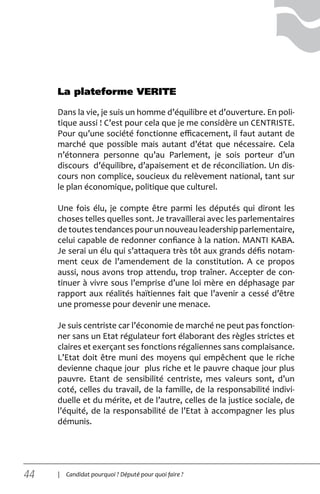 44 | Candidat pourquoi ? Député pour quoi faire ?
Dans la vie, je suis un homme d’équilibre et d’ouverture. En poli-
tique aussi ! C’est pour cela que je me considère un CENTRISTE.
Pour qu’une société fonctionne efficacement, il faut autant de
marché que possible mais autant d’état que nécessaire. Cela
n’étonnera personne qu’au Parlement, je sois porteur d’un
discours d’équilibre, d’apaisement et de réconciliation. Un dis-
cours non complice, soucieux du relèvement national, tant sur
le plan économique, politique que culturel.
Une fois élu, je compte être parmi les députés qui diront les
choses telles quelles sont. Je travaillerai avec les parlementaires
de toutes tendances pour un nouveau leadership parlementaire,
celui capable de redonner confiance à la nation. MANTI KABA.
Je serai un élu qui s’attaquera très tôt aux grands défis notam-
ment ceux de l’amendement de la constitution. A ce propos
aussi, nous avons trop attendu, trop traîner. Accepter de con-
tinuer à vivre sous l’emprise d’une loi mère en déphasage par
rapport aux réalités haïtiennes fait que l’avenir a cessé d’être
une promesse pour devenir une menace.
Je suis centriste car l’économie de marché ne peut pas fonction-
ner sans un Etat régulateur fort élaborant des règles strictes et
claires et exerçant ses fonctions régaliennes sans complaisance.
L’Etat doit être muni des moyens qui empêchent que le riche
devienne chaque jour plus riche et le pauvre chaque jour plus
pauvre. Etant de sensibilité centriste, mes valeurs sont, d’un
coté, celles du travail, de la famille, de la responsabilité indivi-
duelle et du mérite, et de l’autre, celles de la justice sociale, de
l’équité, de la responsabilité de l’Etat à accompagner les plus
démunis.
La plateforme VERITE
 