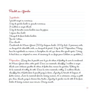 Poulet au Gombo
Ingrédients:
1 poulet coupé en morceaux
½ kg de gombo haché en grands morceaux
3 cuillères à soupe d’huile
½ kg de tomates mûres hachées sans les pépins
1 oignon bien haché
                                                                 d
1 bouquet de fines herbes hachées
Jus de 1 citron
Eau chaude
Condiments de Minas Gerais (500g d’oignon haché, 00g d’ail,  poivrons verts,
un bouquet de ciboulette verte, un bouquet de persil,  kg de sel. Préparation: Passez
tous les ingrédients au mixeur, à l’exception du sel, qui devra être ajouté après. Versez
le tout dans un récipient en verre, et conservez-le au frigo pour l’utiliser au quotidien.)

Préparation: Lavez bien le poulet avec le jus de citron et frottez-le avec le condiment
de Minas Gerais selon votre goût. Dans une casserole, chauffez 1 cuillère à soupe
d’huile avec certaines gouttes de citron et faites bien revenir les gombos. Retirez-les
de la casserole et mettez de côté. Dans la même casserole, mettez  cuillères d’huile,
chauffez bien et faites frire le poulet jusqu’à dorer. Ajoutez la tomate et l’oignon et
faites revenir. Avec la casserole fermée, laissez cuisiner, et, si nécessaire, versez un petit
peu d’eau chaude, jusqu’à devenir bien tendre. Ajoutez le gombo mis de côté et les fines
herbes et laissez cuisiner sans remuer. Servez ensuite.

                                                                                                 17
 