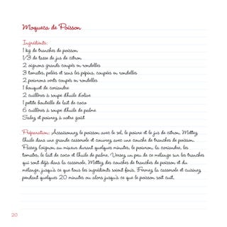 Moqueca de Poisson
     Ingrédients:
     1 kg de tranches de poisson
     1/3 de tasse de jus de citron
      oignons grands coupés en rondelles
     3 tomates, pelées et sans les pépins, coupées en rondelles
      poivrons verts coupés en rondelles
     1 bouquet de coriandre
      cuillères à soupe d’huile d’olive
     1 petite bouteille de lait de coco
     6 cuillères à soupe d’huile de palme
     Salez et poivrez à votre goût

     Préparation: Assaisonnez le poisson avec le sel, le poivre et le jus de citron. Mettez
     l’huile dans une grande casserole et couvrez avec une couche de tranches de poisson.
     Passez l’oignon au mixeur durant quelques minutes, le poivron, la coriandre, les
     tomates, le lait de coco et l’huile de palme. Versez un peu de ce mélange sur les tranches
     qui sont déjà dans la casserole. Mettez des couches de tranches de poisson et du
     mélange, jusqu’à ce que tous les ingrédients soient finis. Fermez la casserole et cuisinez
     pendant quelques 0 minutes ou alors jusqu’à ce que le poisson soit cuit.




0
 