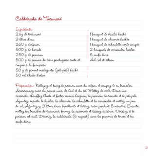 Caldeirada de Tucunaré
Ingrédients:
 kg de tucunaré
3 litres d’eau
50 g d’oignon
500 g de tomate
50 g de poivron
                                                                 d
                                                        1 bouquet de basilic haché
                                                        1 bouquet de chicorée hachée
                                                        1 bouquet de ciboulette verte coupée
                                                         bouquets de coriandre hachée
                                                        6 œufs durs
500 g de pomme de terre portugaise cuite et             Ail, sel et citron
coupée à la française
50 g de piment malagueta (pili-pili) haché
50 ml d’huile d’olive
Préparation: Nettoyez et lavez le poisson avec du citron et coupez-le en tranches.
Assaisonnez avec du poivre noir, de l’ail et du sel. Mettez de côté. Dans une
casserole, chauffez l’huile et faites revenir l’oignon, le poivron, la tomate et le pili-pili.
Ajoutez, ensuite, le basilic, la chicorée, la ciboulette et la coriandre et mettez un peu
de sel. Ajoutez-y 3 litres d’eau bouillante et laissez cuire pendant 5 minutes. Ensuite,
mettez les tranches de tucunaré, fermez la casserole et laissez cuisiner. Vérifiez si le
poisson est cuit. Décorez la caldeirada (le ragoût) avec les pommes de terres et les
œufs durs.




                                                                                                 1
 