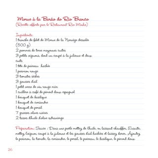 Morue à la Barão do Rio Branco
     (Recette offerte par le Restaurant Rio Minho)

     Ingrédients:
     1 tranche de filet de Morue de la Norvège dessalée
     (500 g)
      pommes de terre moyennes cuites
     3 petits oignons, dont un coupé à la julienne et deux
     cuits
     1 tête de poireau hachée
     1 poivron rouge
     3 tomates sèches
     3 gousses d’ail
     1 petit verre de vin rouge mûr
     1 cuillère à café de piment doux espagnol
     1 bouquet de basilique
     1 bouquet de coriandre
     1 bouquet de persil
     7 grosses olives noires
      tasses d’huile d’olive extravierge
     Préparation: Sauce : Dans une poêle mettez de l’huile, en laissant chauffer. Ensuite,
     mettez l’oignon coupé à la julienne et les gousses d’ail hachées et laissez dorer. Ajoutez
     le poivron, la tomate, la coriandre, le persil, le poireau, le basilique, le piment doux

6
 