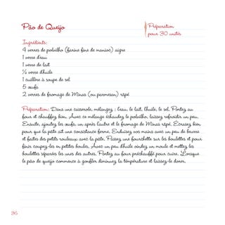 p
     Pão de Queijo                                                  Préparation
                                                                    pour 30 unités
     Ingrédients:
     4 verres de polvilho (farine fine de manioc) aigre
     1 verre d’eau
     1 verre de lait
     ½ verre d’huile
     1 cuillère à soupe de sel
     5 œufs
      verres de fromage de Minas (ou parmesan) râpé

     Préparation: Dans une casserole, mélangez : l’eau, le lait, l’huile, le sel. Portez au
     four et chauffez bien. Avec ce mélange échaudez le polvilho, laissez refroidir un peu.
     Ensuite, ajoutez les œufs, un après l’autre et le fromage de Minas râpé. Écrasez bien
     pour que la pâte ait une consistance ferme. Enduisez vos mains avec un peu de beurre
     et faites des petits rouleaux avec la pâte. Passez une fourchette sur les boulettes et pour
     finir coupez-les en petites boules. Avec un peu d’huile oindez un moule et mettez les
     boulettes séparées les unes des autres. Portez au four préchauffé pour cuire. Lorsque
     le pão de queijo commence à gonfler diminuez la témpérature et laissez-le dorer.




36
 