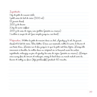 Ingrédients:
1 kg de pâte de manioc sèche
1 petit verre de lait de coco (500 ml)
1 jaunes d’œuf
00 g de beurre
½ kg de sucre raffiné
00 g de noix de cajou non-grillées (passées au mixeur)
1 cuillère à soupe de sel (pas remplie jusqu’au ras bord)
                                                            d
Préparation: Mettre la pâte de manioc dans un bol. Ajoutez-y le sel, les jaunes
d’œuf et le lait de coco. Bien battre. Dans une casserole, mettre le sucre, le beurre et
une tasse d’eau. Laisser sur le feu jusqu’à ce que la pâte soit bien légère. Lorsqu’elle
commence à bouillir, la mettre dans un récipient où se trouvent aussi les autres
ingrédients, mélangez un peu et ajoutez les noix de cajou (passées au mixeur). Lorsque
vous aurez fini de remuer et mélanger, versez le tout dans un moule enduit avec du
beurre et mettez au four (déjà préchauffé) pendant 40 minutes.




                                                                                           39
 