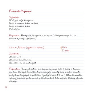 Crème de Cupuaçu
     Ingrédients:
     500 g de pulpe de cupuaçu
     1 boîte en conserve de lait condensé
     1 boîte en conserve de lait
     100 ml d’eau

     Préparation: Battez tous les ingrédients au mixeur. Mettez le mélange dans un
     récipient et portez au frigidaire.




                                                              p
     Doce de Abóbora (Gâteau de potiron)                           Pour
                                                                   10 parts
     Ingrédients:
      kg de sucre
      kg de potiron bien mûr
     Cannelle en écorce à votre goût

     Préparation: Coupez le potiron avec sa peau en grands cubes et cuisez-le dans un
     peu d’eau. Lorsqu’il devient bien tendre, enlevez la peau et pressez la pulpe. Ensuite,
     portez-le au feu jusqu’à ce qu’il sèche. Ajoutez le sucre et 3 ou 4 bâtons de cannelle.
     Remuez jusqu’à ce que la compote se décolle du fond de la casserole. Laissez refroidir
     et servez.

4
 