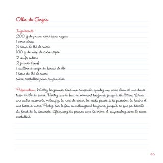 Olho-de-Sogra
Ingrédients:
00 g de prune noire sans noyau
1 verre d’eau
½ tasse de thé de sucre
100 g de noix de coco râpée
 œufs entiers
                                                              d
 jaunes d’œuf
1 cuillère à soupe de farine de blé
1 tasse de thé de sucre
sucre cristallisé pour saupoudrer

Préparation: Mettez les prunes dans une casserole, ajoutez un verre d’eau et une demie
tasse de thé de sucre. Portez sur le feu, en remuant toujours, jusqu’à ébullition. Dans
une autre casserole, mélangez la noix de coco, les œufs passés à la passoire, la farine et
une tasse à sucre. Portez sur le feu, en mélangeant toujours, jusqu’à ce que ça décolle
du fond de la casserole. Garnissez les prunes avec la crème et saupoudrez avec le sucre
cristallisé.




                                                                                             45
 