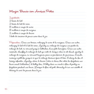 Manjar Branco com Ameixas Pretas
     Ingrédients:
      tasses de lait
      tasses de lait de coco
     8 cuillères à soupe de sucre
     8 cuillères à soupe de maïzena
      cuillères à soupe de beurre
     1 boîte de conserve de prune noire dans le jus

     Préparation: Dans une terrine, mélangez le sucre et la maïzena. Dans une autre,
     mélangez le lait et le lait de coco. Ajoutez au mélange de maïzena une partie du
     mélange de lait, en remuant jusqu’à l’obtention d’une pâte homogène. Dans une autre
     casserole, chauffez le mélange de lait qui reste et, lorsque celui-ci est chaud, ajoutez le
     mélange de maïzena, en remuant toujours, pour ne pas former de grumeaux. Ensuite,
     cuisinez à petit feu jusqu’à ce que le mélange devienne épais et lisse. Enlevez du feu et
     laissez refroidir. Ajoutez, alors, le beurre (celui-ci devra être retiré du frigidaire une
     heure avant l’utilisation) et battez bien. Mettez dans un moule à flan et portez au
     frigidaire pendant une heure. Lorsque le flan est prêt, démoulez-le sur une assiette et
     décorez-le avec les prunes dans le jus.




46
 