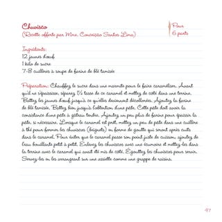 d
                                                                      p
Chuvisco                                                                    Pour
(Recette offerte par Mme. Conceição Santos Lima)                            6 parts

Ingrédients:
1 jaunes d’œuf
1 kilo de sucre
7-8 cuillères à soupe de farine de blé tamisée

Préparation: Chauffez le sucre dans une marmite pour le faire caraméliser. Avant
qu’il ne s’épaississe, séparez 1½ tasse de ce caramel et mettez de côté dans une terrine.
Battez les jaunes d’œuf jusqu’à ce qu’elles deviennent décollorées. Ajoutez la farine
de blé tamisée. Battez bien jusqu’à l’obtention d’une pâte. Cette pâte doit avoir la
consistance d’une pâte à gâteau tendre. Ajoutez un peu plus de farine pour épaissir la
pâte, si nécessaire. Lorsque le caramel est prêt, mettez un peu de pâte dans une cuillère
à thé pour former les chuviscos (beignets) en forme de goutte qui seront après cuits
dans le caramel. Pour éviter que le caramel passe son point juste de cuisson, ajoutez de
l’eau bouillante petit à petit. Enlevez les chuviscos avec une écumoire et mettez-les dans
la terrine avec le caramel qui avait été mis de côté. Égouttez les chuviscos pour servir.
Servez-les en les arrangeant sur une assiette comme une grappe de raisins.




                                                                                             47
 