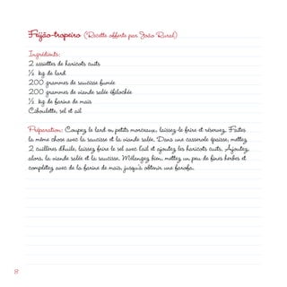 Feijão-tropeiro (Recette offerte par João Rural)
    Ingrédients:
     assiettes de haricots cuits
    ½ kg de lard
    00 grammes de saucisse fumée
    00 grammes de viande salée éfilochée
    ½ kg de farine de maïs
    Ciboulette, sel et ail

    Préparation: Coupez le lard en petits morceaux, laissez-le frire et réservez. Faites
    la même chose avec la saucisse et la viande salée. Dans une casserole épaisse, mettez
     cuillères d’huile, laissez frire le sel avec l’ail et ajoutez les haricots cuits. Ajoutez,
    alors, la viande salée et la saucisse. Mélangez bien, mettez un peu de fines herbes et
    complétez avec de la farine de maïs, jusqu’à obtenir une farofa.




8
 