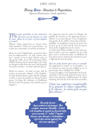 1987-1992

                   Thierry Boéro • Directeur & Propriétaire,
                          Upstairs/Downstairs, North Yorkshire




M        on père possédait un bar-restaurant
         à Tarascon, et je lui donnais un coup
de main… Alors ça m’a pris, et j’aime toujours
                                                    On apprenait tout là, même la découpe du
                                                    jambon, du canard, etc. On apprenait les pro-
                                                    cédures, et ça nous faisait 3 ans d’expérience
ce travail !                                        très proche de la réalité. C’était des outils for-
Thonon, c’était surprenant, en venant d’une         midables : en Angleterre où je vis, ils n’ont rien
école standard ! Mais on s’y prend vite ; on        de tout ça. Et on voit tout de suite les jeunes
se fait des camarades, et surtout on bossait !      d’une école d’application et les autres.
                                                    Je n’étais pas l’élève modèle, ça non, mais en-
Ainsi au resto d’application, on passait dans       suite on voit ce que ça a apporté. Ça m’a aidé
tous les départements : en 2de, comme com-          plus tard en restaurant puis en hôtellerie de
mis ; ensuite en 1e on était chef de rang, en       luxe, parce qu’on retrouve des situations qu’on
charge des 2des… Et en Tle on passait maître        a déjà vécues avec les profs.
d’hôtel, directeur de la restauration ! On avait
en charge la salle (bien sûr sous l’œil du prof),   Tous les profs étaient pour nous un exemple.
l’accueil, le service — on était notés là-dessus…   On apprenait le respect et la discipline : si
                                                    on arrivait en cours un peu négligé, ça ne se
Pareil en cuisine : on était un jour chef de        passait pas bien, il fallait être nickel.
cuisine, un autre jour aboyeur ; à la réception,    Ce que j’ai appris, c’est l’importance de la pré-
on était d’abord commis, puis chef de réception     sentation et de l’accueil. Quand les gens ont le
et alors, à nous de prendre en charge les plus      choix entre plusieurs établissements de même
jeunes. Ça forge des relations, ça établissait      standing, ils iront là où ils sont bien accueillis.
des liens entre les promos, des amitiés que j’ai
toujours !                                          C’était une expérience exceptionnelle.
                                                    Si je pouvais le refaire aujourd’hui,
                                                    je le referais… Je serais juste un peu
                                                    plus sérieux !



                                        Les profs de pra-
                              tique surtout m’ont marqué. Par
                            exemple, monsieur Gardette : il était
                          à la réception et, quand on laissait notre
                             caisse ouverte, il "volait" l’argent !
                           Je peux vous dire que c’est formateur ...
                                et je le fais encore aujourd’hui
                                       avec mes employés !
 