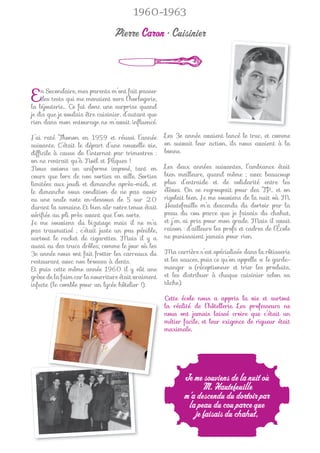 1960-1963

                                 Pierre Caron • Cuisinier



E   n Secondaire, mes parents m’ont fait passer
    des tests qui me menaient vers l’horlogerie,
la bijouterie… Ce fut donc une surprise quand
je dis que je voulais être cuisinier, d’autant que
rien dans mon entourage ne m’avait inﬂuencé.

J’ai raté Thonon en 1959 et réussi l’année           Les 3e année avaient lancé le truc, et comme
suivante. C’était le départ d’une nouvelle vie,      on suivait leur action, ils nous avaient à la
difﬁcile à cause de l’internat par trimestres :      bonne.
on ne rentrait qu’à Noël et Pâques !
Nous avions un uniforme imposé, tant en              Les deux années suivantes, l’ambiance était
cours que lors de nos sorties en ville. Sorties      bien meilleure, quand même ; avec beaucoup
limitées aux jeudi et dimanche après-midi, et        plus d’entraide et de solidarité entre les
le dimanche sous condition de ne pas avoir           élèves. On se regroupait pour des TP… et on
eu une seule note en-dessous de 5 sur 20             rigolait bien. Je me souviens de la nuit où M.
durant la semaine. Et bien sûr notre tenue était     Hautefeuille m’a descendu du dortoir par la
vériﬁée au pli près avant que l’on sorte.            peau du cou parce que je faisais du chahut,
Je me souviens du bizutage mais il ne m’a            et j’en ai pris pour mon grade. Mais il avait
pas traumatisé ; c’était juste un peu pénible,       raison : d’ailleurs les profs et cadres de l’École
surtout le racket de cigarettes. Mais il y a         ne punissaient jamais pour rien.
aussi eu des trucs drôles; comme le jour où les
3e année nous ont fait frotter les carreaux du       Ma carrière s’est spécialisée dans la rôtisserie
restaurant avec nos brosses à dents.                 et les sauces, puis ce qu’on appelle « le garde-
Et puis cette même année 1960 il y eût une           manger » (réceptionner et trier les produits,
grève de la faim car la nourriture était vraiment    et les distribuer à chaque cuisinier selon sa
infecte (le comble pour un lycée hôtelier !).        tâche).

                                                     Cette école nous a appris la vie et surtout
                                                     la réalité de l’hôtellerie. Les professeurs ne
                                                     nous ont jamais laissé croire que c’était un
                                                     métier facile, et leur exigence de rigueur était
                                                     maximale.




                                                            Je me souviens de la nuit où
                                                                  M. Hautefeuille
                                                            m’a descendu du dortoir par
                                                             la peau du cou parce que
                                                               je faisais du chahut,
 