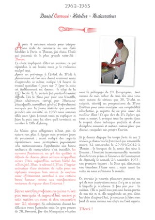 1962-1965

                   Daniel Carroué • Hôtelier - Restaurateur



A      près 4 concours réussis pour intégrer
       une école de commerce ou une école
hôtelière à Paris et Thonon, j’ai choisi l’école
qui jouissait de la plus grande notoriété :
Thonon.
Ce choix impliquait d’être en pension, ce qui
répondait à un besoin mais je le redoutais
malgré tout.
Après un pré-stage à l’Hôtel du Midi à
Annemasse où l’on m’a donné vraiment envie
d’apprendre ce métier, malgré 14 heures de
travail quotidien 6 jours sur 7 (par la suite
cet établissement est devenu le siège de la
CGT locale !), la rentrée fut particulièrement     sous la pédagogie de M. Dargaignon, tout
difﬁcile. Dès le 3ème jour pour une broutille,     comme de mon cahier de crus des vins tenu
j’étais sévèrement corrigé par Monsieur            avec autant de sérieux que M. Triolet en
Hautefeuille, surveillant général. Profondément    exigeait, attentif au pragmatisme de Mme
marqués par la forme violente que pouvait          Barthas pour nous enseigner une comptabilité
prendre son autorité, en 1968 nous sommes          rébarbative, je regrette de ne pas avoir été
allés avec Yves Jeannot nous en expliquer et       meilleur élève ! Et que dire de M. Robert qui
faire la paix avec lui alors qu’il terminait sa    nous a ouvert à presque tous les sports dans
carrière à Ville d’Avray.                          le respect d’une technique parfaite et d’une
                                                   discipline assumée et surtout motivé pour que
La blouse grise obligatoire n’était pas de         chacun conquière son propre Everest.
nature non plus à égayer mes premiers jours
de pensionnat ; aussi malgré des regards           Si je devais dégager les temps forts de ces 3
réprobateurs nous pratiquions joyeusement          années, je choisirais la fraternité qui rassemble
«la customisation». Rapidement une bonne           encore 32 camarades le 27/09/2012 à
ambiance de camaraderie s’est installée, les       Thonon ; le banquet de la vente des vins à
surnoms ﬂeurissaient au gré des qualités et        Beaune ; l’émotion incommensurable ressentie
défauts de chacun. Ainsi certains m’appellent      dans le triste préau à l’annonce de l’assassinat
encore Max aujourd’hui, surnom hérité des          de Kennedy le samedi 23 novembre 1963 ;
«Bien jeté, Max !» adressé à Max Meynier           nos premiers baisers ; la Bise qui alimentait
animateur d’une émission de radio pour ses         nos bourdons l’hiver venu ; mais aussi les
répliques ironiques bien senties. Je confesse      nuits où nous refaisions le monde…
avoir effectivement contribué à une certaine
bonne humeur, comme aux manifestations             En retraite je nourris plusieurs passions au
nocturnes de rigueur dans l’internat !             gré de mes inspirations mais il n’y en a qu’une
                                                   à laquelle je m’adonne 2 fois par jour : la
Rares sont les professeurs qui ne m’ont            cuisine. Elle a guidé mes pas une bonne partie
                                                   de ma vie et si elle vagabonde un peu dans
pas marqués et aujourd’hui encore je               les idées d’aujourd’hui, je continue à faire mon
sais mettre un nom et des souvenirs                fond de veau comme nos chefs me l’ont appris.
sur 21 visages. En admiration devant les
délicates roses façonnées sous les gros pouces     Merci !
de M. Romanet, ﬁer des blanquettes réussies
 