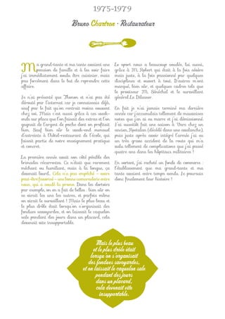 1975-1979

                            Bruno Chartron • Restaurateur



M        a grand-tante et ma tante avaient une
         pension de famille et à les voir faire
j’ai immédiatement voulu être cuisinier, mais
                                                     Le sport nous a beaucoup soudés, lui aussi,
                                                     grâce à M. Robert qui était à la fois sévère
                                                     mais juste, à la fois passionné par quelques
pas forcément dans le but de reprendre cette         disciplines et ouvert à tout. D’autres m’ont
affaire.                                             marqué, bien sûr, et quelques cadres tels que
                                                     le proviseur M. Sénéchal et le surveillant
Je n’ai présenté que Thonon et n’ai pas été          général Le Dilasser.
dérouté par l’internat car je connaissais déjà,
sauf par le fait qu’on rentrait moins souvent        En fait je n’ai jamais terminé ma dernière
chez soi. Mais c’est aussi grâce à ces week-         année car j’accumulais tellement de mauvaises
ends sur place que l’on faisait des extras et l’on   notes que j’en ai eu marre et j’ai démissionné.
gagnait de l’argent de poche dont on proﬁtait        J’ai aussitôt fait une saison à Vars chez un
bien. Sauf bien sûr le week-end mensuel              ancien, Rostalan (décédé dans une avalanche),
d’astreinte à l’hôtel-restaurant de l’école, qui     puis juste après avoir intégré l’armée j’ai eu
faisait partie de notre enseignement pratique        un très grave accident de la route qui m’a
et concret.                                          valu tellement de complications que j’ai passé
                                                     quatre ans dans les hôpitaux militaires !
La première année avait son côté pénible des
brimades récurrentes. Ce n’était que rarement        En sortant, j’ai racheté un fonds de commerce :
méchant ou humiliant, mais à la longue, ça           l’établissement que ma grand-tante et ma
devenait lourd… Cela n’a pas empêché – voire         tante avaient entre temps vendu. Je poursuis
peut-être favorisé – une bonne camaraderie entre     donc ﬁnalement leur histoire !
nous, qui a soudé la promo. Dans les dortoirs
par exemple, on en a fait de belles : bien sûr on
se virait les uns les autres, et parfois même
on virait le surveillant ! Mais le plus beau et
le plus drôle était lorsqu’on s’organisait des
fondues savoyardes, et on laissait le caquelon
sale pendant des jours dans un placard, cela
devenait vite insupportable.



                                        Mais le plus beau
                                       et le plus drôle était
                                      lorsqu’on s’organisait
                                     des fondues savoyardes,
                                  et on laissait le caquelon sale
                                         pendant des jours
                                         dans un placard,
                                         cela devenait vite
                                           insupportable.
 
