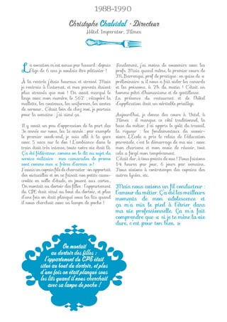 1988-1990

                          Christophe Chalvidal • Directeur
                                    Hôtel Imperator, Nîmes




 L   a vocation m’est venue par hasard : depuis
     l’âge de 6 ans je voulais être pâtissier !
                                                      Finalement, j’ai moins de souvenirs avec les
                                                      profs. Mais quand même, le premier cours de
                                                      M. Barrenqui, prof de pratique : en guise de «
À la rentrée j’étais heureux et stressé. Mais         préliminaire », il nous a fait vider les canards
je rentrais à l’internat, et mes parents étaient      et les poissons, à 7h du matin ! C’était un
plus stressés que moi ! On avait marqué le            homme pétri d’humanisme et de gentillesse.
linge avec mon numéro, le 567 ; récupéré la           La présence du restaurant et de l’hôtel
mallette, les couteaux, les uniformes, les vestes     d’application était un véritable privilège.
de serveur… C’était loin de chez moi, je partais
pour la semaine : j’ai aimé ça.                       Aujourd’hui, je donne des cours à Vatel, à
                                                      Nîmes : il manque ce côté traditionnel, la
Il y avait un peu d’oppression de la part des         base du métier. J’ai appris le goût du travail,
3e année sur nous, les 1e année : par exemple         la rigueur : les fondamentaux du savoir-
le premier week-end, je suis allé à la gare           vivre. L’École a pris le relais de l’éducation
avec 5 sacs sur le dos ! L’ambiance dans le           parentale, c’est le démarrage de ma vie : avec
train était très intense, toute notre vie était là.   mon charisme et mon envie de réussir, tout
Ç’a été fédérateur, comme on le dit au sujet du       cela a forgé mon tempérament.
service militaire : mes camarades de promo            C’était dur, à tous points de vue ! Nous faisions
sont comme mes « frères d’armes » !                   14 heures par jour, 6 jours par semaine...
J’avais un copain ﬁls de charcutier : on apportait    Nous vivions à contretemps des copains des
des victuailles et on se faisait nos petits casse-    autres lycées, etc.
croûte en salle d’étude, en jouant aux cartes…
On montait au dortoir des ﬁlles : l’appartement       Mais nous avions un ﬁl conducteur :
du CPE était situé au bout du dortoir, et plus        l’amour du métier. Ç’a été les meilleurs
d’une fois on était planqué sous les lits quand       moments de mon adolescence et
il nous cherchait avec sa lampe de poche !
                                                      ça m’a mis le pied à l’étrier dans
                                                      ma vie professionnelle. Ça m’a fait
                                                      comprendre que « si je te mène la vie
                                                      dure, c’est pour ton bien. »



                     On montait
                au dortoir des filles :
            l’appartement du CPE était
          situé au bout du dortoir, et plus
          d’une fois on était planqué sous
          les lits quand il nous cherchait
              avec sa lampe de poche !
 
