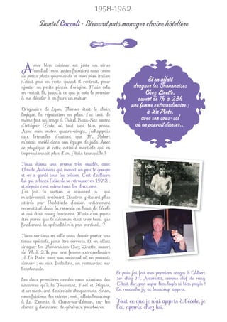 1958-1962

         Daniel Coccoli • Steward puis manager chaîne hôtelière



A     imer bien cuisiner est juste un virus
      familial : mes tantes faisaient sans cesse
de petits plats gourmands et mon père italien
n’était pas en reste quand il rentrait, pour                       Et on allait
ajouter sa petite pincée d’origine. Mais cela               draguer les Thononaises
en restait là, jusqu’à ce que je sois le premier                  Chez Zinette,
à me décider à en faire un métier.                            ouvert de 7 h à 23 h
Originaire de Lyon, Thonon était le choix
                                                           une femme extraordinaire ;
logique, la réputation en plus. J’ai tout de
                                                                  à La Pinte,
même fait un stage à l’hôtel Beau-Site avant                    avec son sous-sol
d’intégrer l’École, où tout s’est bien passé.                où on pouvait danser...
Avec mon mètre quatre-vingts, j’échappais
aux brimades d’autant que M. Robert
m’avait enrôlé dans son équipe de judo. Avec
ce physique et cette activité martiale qui en
impressionnait plus d’un, j’étais tranquille !

Nous étions une promo très soudée, avec
Claude Aubineau qui menait un peu le groupe
et en a gardé tous les trésors. C’est d’ailleurs
lui qui a lancé l’idée de se retrouver en 1972 ;
et depuis c’est même tous les deux ans.
J’ai fait la section « steward »             qui
m’intéressait vraiment. D’autres y étaient plus
attirés par l’habitacle d’avion entièrement
reconstitué dans la rotonde en haut de l’école
et qui était assez fascinant. Mais c’est peut-
être parce que le décorum était trop beau que
ﬁnalement la spécialité n’a pas perduré… ?

Nous sortions en ville sans devoir porter une
tenue spéciale, juste être corrects. Et on allait
draguer les Thononaises Chez Zinette, ouvert
de 7h à 23h par une femme extraordinaire
; à La Pinte, avec son sous-sol où on pouvait
danser ; ou aux Baladins, un restaurant sur
l’esplanade.
                                                    Et puis j’ai fait mes premiers stages à l’Albert
Les deux premières années nous n’avions des         1er chez M. Antonietti, comme chef de rang.
vacances qu’à la Toussaint, Noël et Pâques,         C’était dur, pas super bien logés ni bien payés !
et un week-end d’astreinte chaque mois. Sinon,      En revanche j’y ai beaucoup appris.
nous faisions des extras ; moi, j’allais beaucoup
à La Zonette, à Chens-sur-Léman, car les            Tout ce que je n’ai appris à l’école, je
clients y donnaient de généreux pourboires.         l’ai appris chez lui.
 